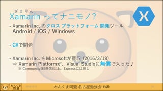 わんくま同盟 名古屋勉強会 #40
ざ ま り ん
Xamarin ってナニモノ?
• Xamarin Inc. のクロス プラットフォーム 開発ツール
Android / iOS / Windows
• C#で開発
• Xamarin Inc. をMicrosoftが買収 (2016/3/18)
⇨ Xamarin Platformが、Visual Studioに無償で入った♪
※ Community版(無償)以上。Expressには無し
2016/12/17 10
 
