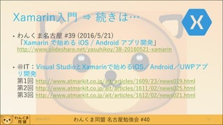 わんくま同盟 名古屋勉強会 #40
Xamarin入門 ⇒ 続きは…
• わんくま名古屋 #39 (2016/5/21)
「Xamarin で始める iOS / Android アプリ開発」
http://www.slideshare.net/yasuhikoy/38-20160521-xamarin
• ＠IT：Visual StudioとXamarinで始めるiOS／Android／UWPアプ
リ開発
第1回 http://www.atmarkit.co.jp/ait/articles/1609/23/news019.html
第2回 http://www.atmarkit.co.jp/ait/articles/1611/02/news025.html
第3回 http://www.atmarkit.co.jp/ait/articles/1612/02/news021.html
2016/12/17 13
 
