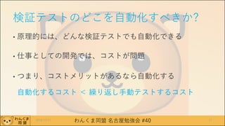 わんくま同盟 名古屋勉強会 #40
検証テストのどこを自動化すべきか?
• 原理的には、どんな検証テストでも自動化できる
• 仕事としての開発では、コストが問題
• つまり、コストメリットがあるなら自動化する
自動化するコスト ＜ 繰り返し手動テストするコスト
2016/12/17 17
 