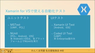 わんくま同盟 名古屋勉強会 #40
Xamarin for VSで使える自動化テスト
• ユニットテスト
– MSTest
[UWP、PCL]
– NUnit
[PCL、Android、iOS]
※ AndroidとiOSは、各プラット
フォーム上でNUnitを実行
• UIテスト
– Xamarin UI Test
[Android、iOS]
– Coded UI Test
[UWP]
※ Enterprise版のみ
2016/12/17 19
 