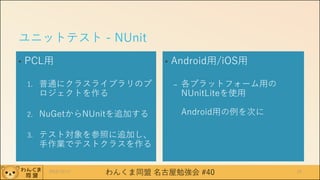 わんくま同盟 名古屋勉強会 #40
ユニットテスト - NUnit
• PCL用
1. 普通にクラスライブラリのプ
ロジェクトを作る
2. NuGetからNUnitを追加する
3. テスト対象を参照に追加し、
手作業でテストクラスを作る
• Android用/iOS用
– 各プラットフォーム用の
NUnitLiteを使用
Android用の例を次に
2016/12/17 26
 