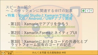 わんくま同盟 名古屋勉強会 #40
スピーカー紹介
～ このセッションに関連する＠ITの記事
• 特集：Visual StudioとXamarinで始める
iOS／Android／UWPアプリ開発
– 第1回：Xamarinでアプリを作ろう
http://www.atmarkit.co.jp/ait/articles/1609/23/news019.html
– 第2回：Xamarin.FormsとネイティブUI
http://www.atmarkit.co.jp/ait/articles/1611/02/news025.html
– 第3回：Xamarinにおけるコードの共通化とプ
ラットフォーム固有のコードの記述
http://www.atmarkit.co.jp/ait/articles/1612/02/news021.html
32016/12/17
 