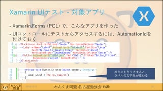 わんくま同盟 名古屋勉強会 #40
Xamarin UIテスト - 対象アプリ
• Xamarin.Forms (PCL) で、こんなアプリを作った
• UIコントロールにテストからアクセスするには、AutomationIdを
付けておく
2016/12/17 33
ボタンをタップすると、
ラベルの文字列が変わる
 