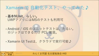 わんくま同盟 名古屋勉強会 #40
Xamarin で 自動化テスト、やってみた♪
• 基本NUnit、らしい。
UWPアプリにはMSのテストも利用可
• Android / iOS のユニットテストは、たるい。
ロジックはできるだけ PCL 推奨。
• Xamarin UI Testは、クラウドで実行可能♪
442016/12/17
 