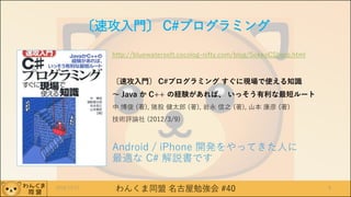 わんくま同盟 名古屋勉強会 #40
〔速攻入門〕 C#プログラミング
http://bluewatersoft.cocolog-nifty.com/blog/SokkoCSharp.html
〔速攻入門〕 C#プログラミング すぐに現場で使える知識
～ Java か C++ の経験があれば、 いっそう有利な最短ルート
中 博俊 (著), 猪股 健太郎 (著), 岩永 信之 (著), 山本 康彦 (著)
技術評論社 (2012/3/9)
Android / iPhone 開発をやってきた人に
最適な C# 解説書です
2016/12/17 8
 