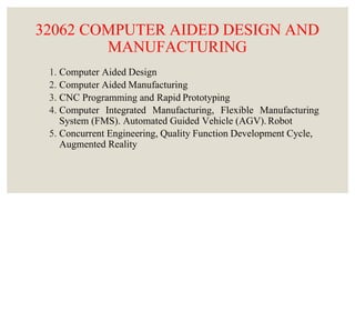 32062 COMPUTER AIDED DESIGN AND
MANUFACTURING
1. Computer Aided Design
2. Computer Aided Manufacturing
3. CNC Programming and Rapid Prototyping
4. Computer Integrated Manufacturing, Flexible Manufacturing
System (FMS). Automated Guided Vehicle (AGV).Robot
5. Concurrent Engineering, Quality Function Development Cycle,
Augmented Reality
 