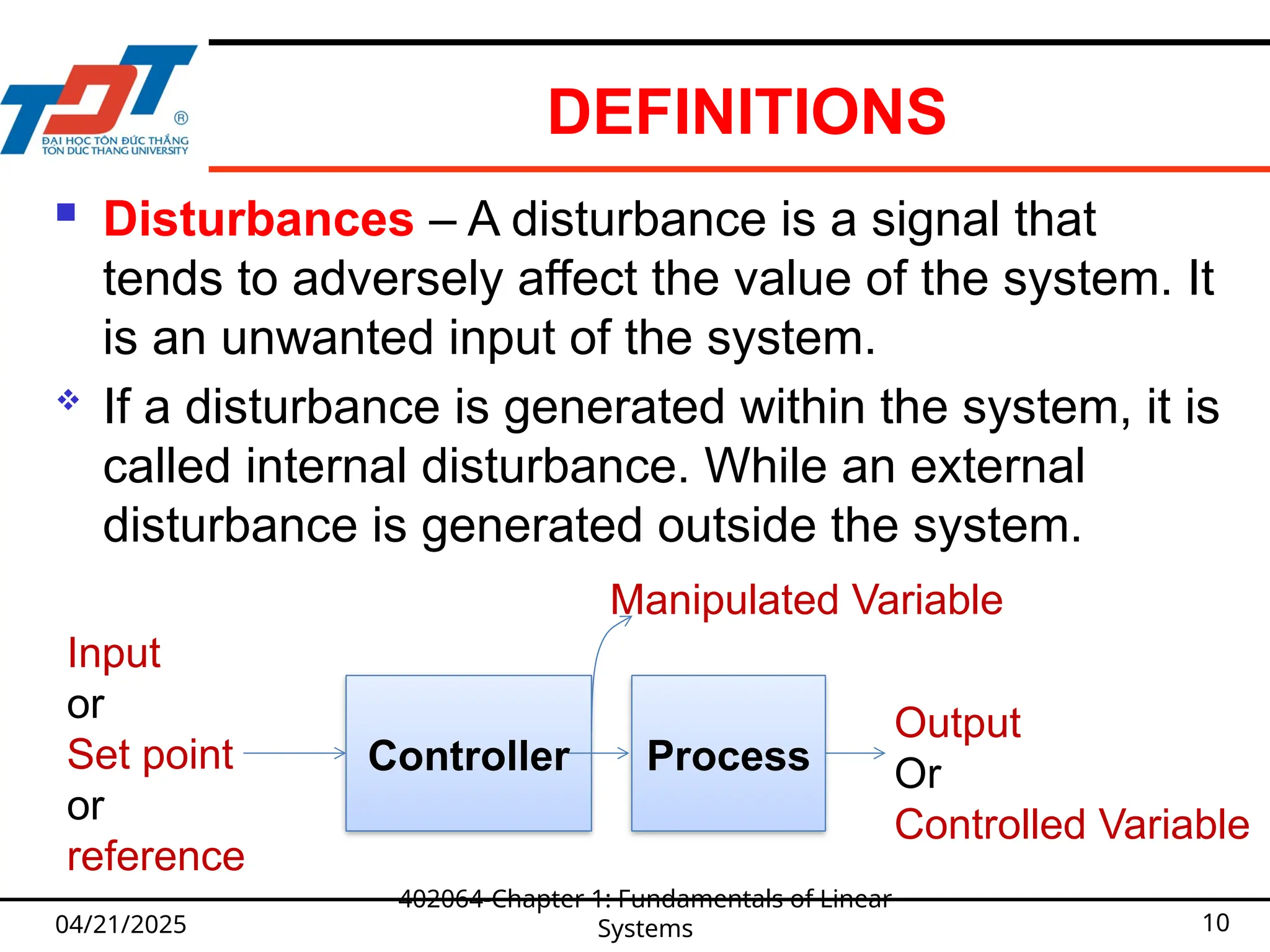 DEFINITIONS
04/21/2025
402064-Chapter 1: Fundamentals of Linear
Systems 10
 Disturbances – A disturbance is a signal that
tends to adversely affect the value of the system. It
is an unwanted input of the system.
 If a disturbance is generated within the system, it is
called internal disturbance. While an external
disturbance is generated outside the system.
Controller
Output
Or
Controlled Variable
Input
or
Set point
or
reference
Process
Manipulated Variable
 