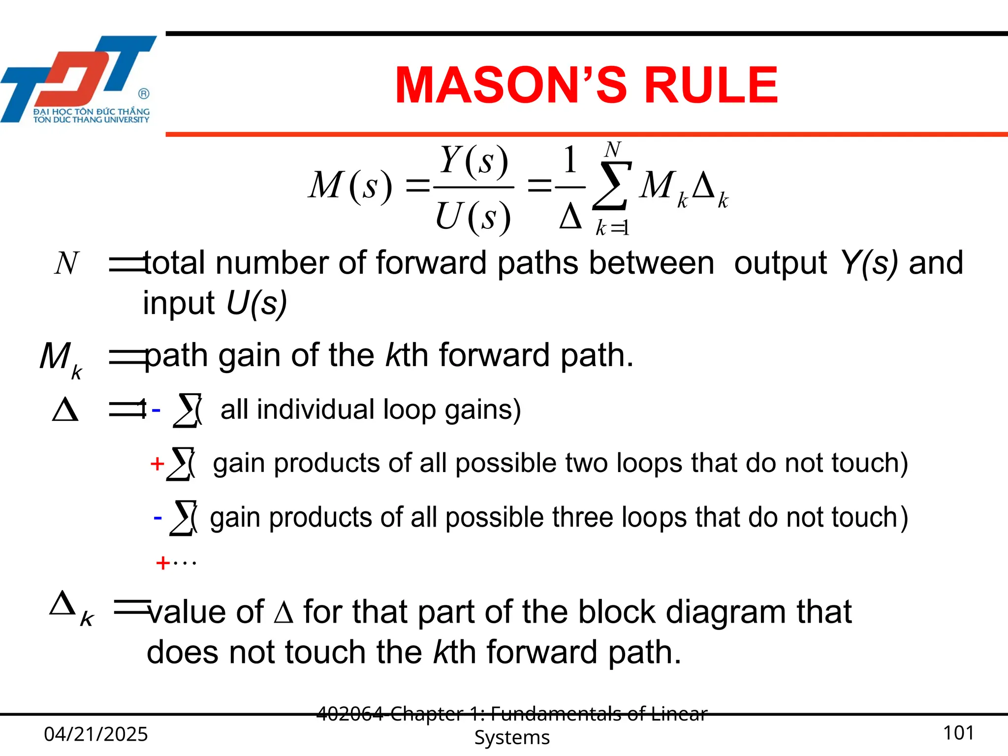 MASON’S RULE
04/21/2025
402064-Chapter 1: Fundamentals of Linear
Systems 101
1
( ) 1
( )
( )
N
k k
k
Y s
M s M
U s 
  


k
M path gain of the kth forward path.


 
1 ( all individual loop gains)
 ( gain products of all possible three loops that do not touch)
( gain products of all possible two loops that do not touch)

k 
value of ∆ for that part of the block diagram that
does not touch the kth forward path.

N 
total number of forward paths between output Y(s) and
input U(s)
 