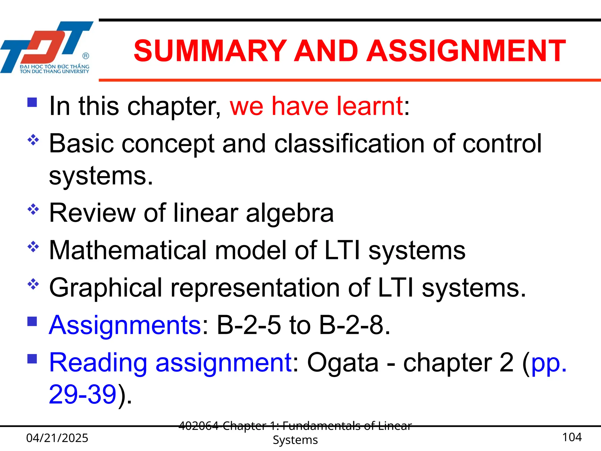SUMMARY AND ASSIGNMENT
 In this chapter, we have learnt:
 Basic concept and classification of control
systems.
 Review of linear algebra
 Mathematical model of LTI systems
 Graphical representation of LTI systems.
 Assignments: B-2-5 to B-2-8.
 Reading assignment: Ogata - chapter 2 (pp.
29-39).
04/21/2025
402064-Chapter 1: Fundamentals of Linear
Systems 104
 