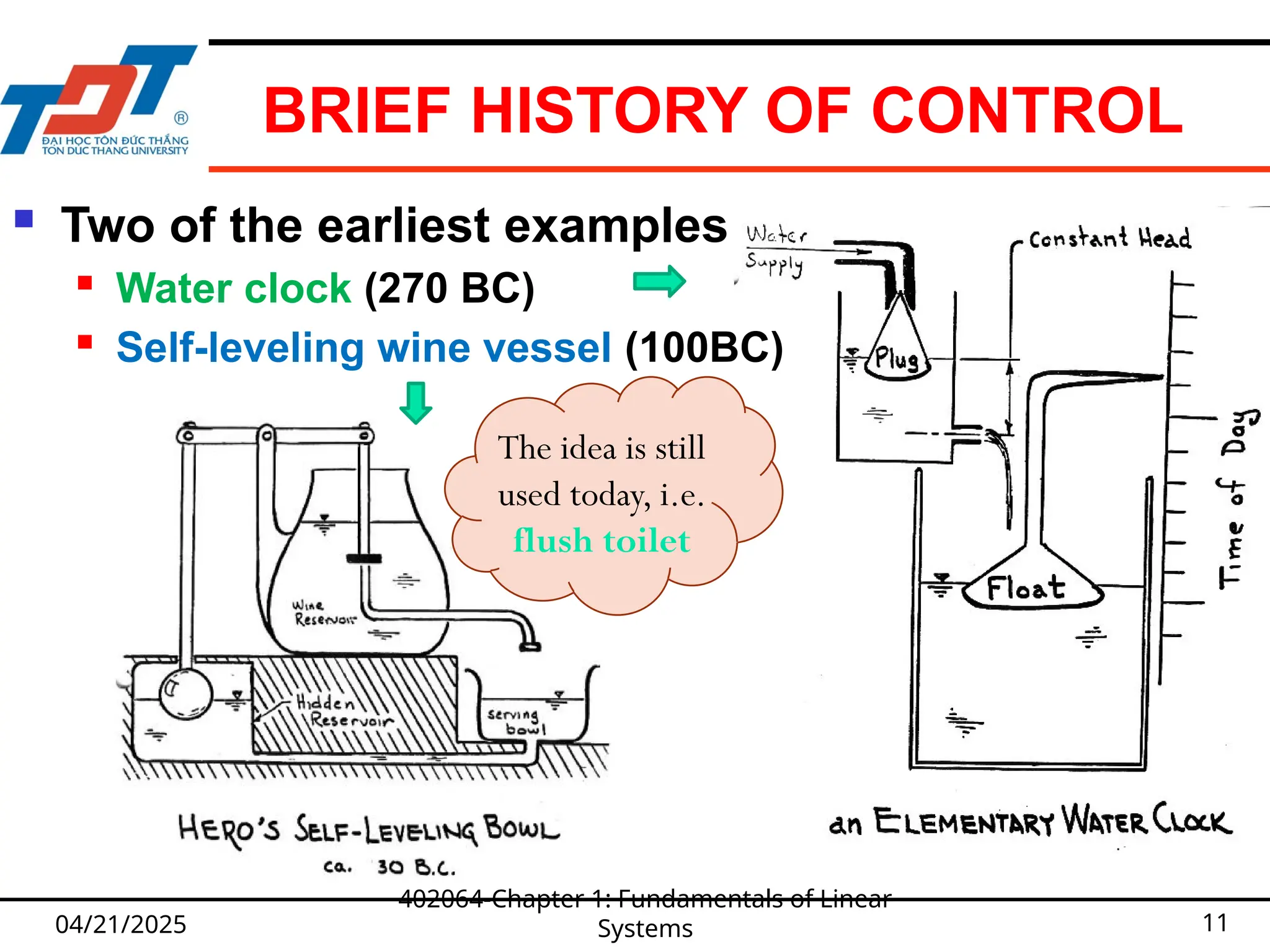 BRIEF HISTORY OF CONTROL
04/21/2025
402064-Chapter 1: Fundamentals of Linear
Systems 11
 Two of the earliest examples
 Water clock (270 BC)
 Self-leveling wine vessel (100BC)
The idea is still
used today, i.e.
flush toilet
 