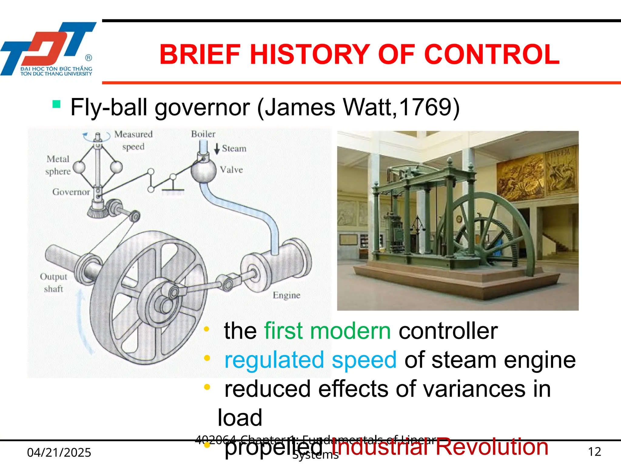 BRIEF HISTORY OF CONTROL
04/21/2025
402064-Chapter 1: Fundamentals of Linear
Systems 12
 Fly-ball governor (James Watt,1769)
• the first modern controller
• regulated speed of steam engine
• reduced effects of variances in
load
• propelled Industrial Revolution
 