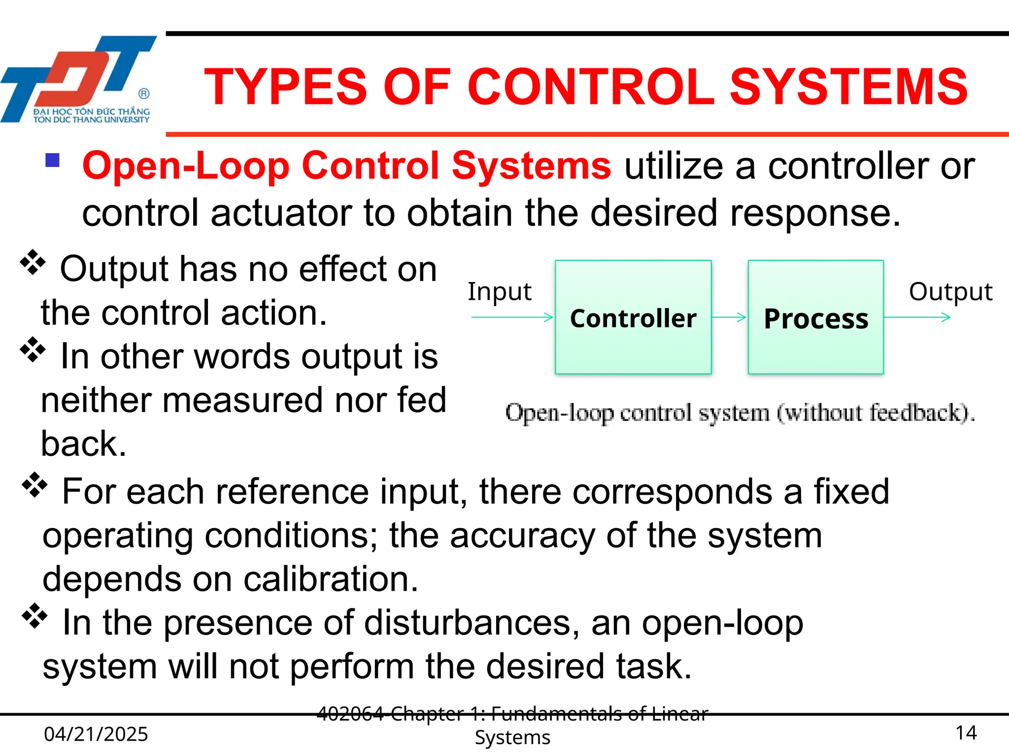 TYPES OF CONTROL SYSTEMS
 Open-Loop Control Systems utilize a controller or
control actuator to obtain the desired response.
04/21/2025
402064-Chapter 1: Fundamentals of Linear
Systems 14
Controller
Output
Input
Process
 Output has no effect on
the control action.
 In other words output is
neither measured nor fed
back.
 For each reference input, there corresponds a fixed
operating conditions; the accuracy of the system
depends on calibration.
 In the presence of disturbances, an open-loop
system will not perform the desired task.
 