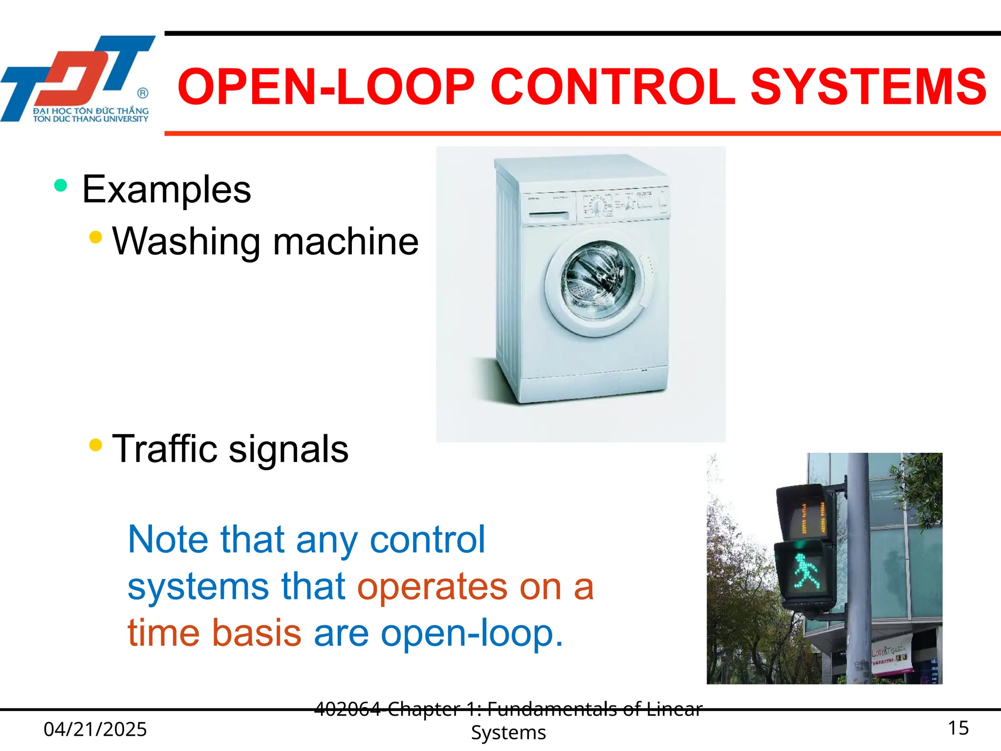 OPEN-LOOP CONTROL SYSTEMS
04/21/2025
402064-Chapter 1: Fundamentals of Linear
Systems 15
 Examples
 Washing machine
 Traffic signals
Note that any control
systems that operates on a
time basis are open-loop.
 