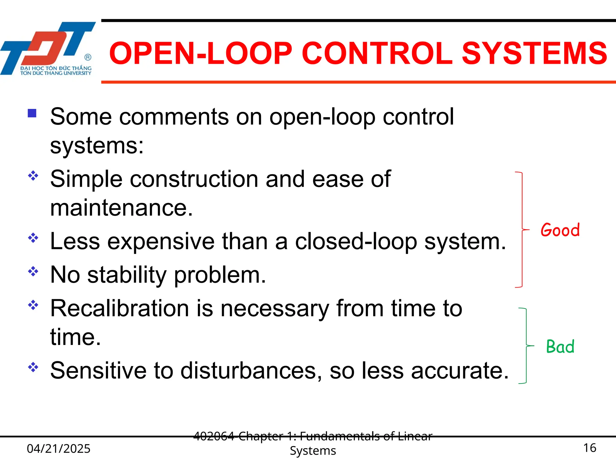 OPEN-LOOP CONTROL SYSTEMS
 Some comments on open-loop control
systems:
 Simple construction and ease of
maintenance.
 Less expensive than a closed-loop system.
 No stability problem.
 Recalibration is necessary from time to
time.
 Sensitive to disturbances, so less accurate.
04/21/2025
402064-Chapter 1: Fundamentals of Linear
Systems 16
Good
Bad
 