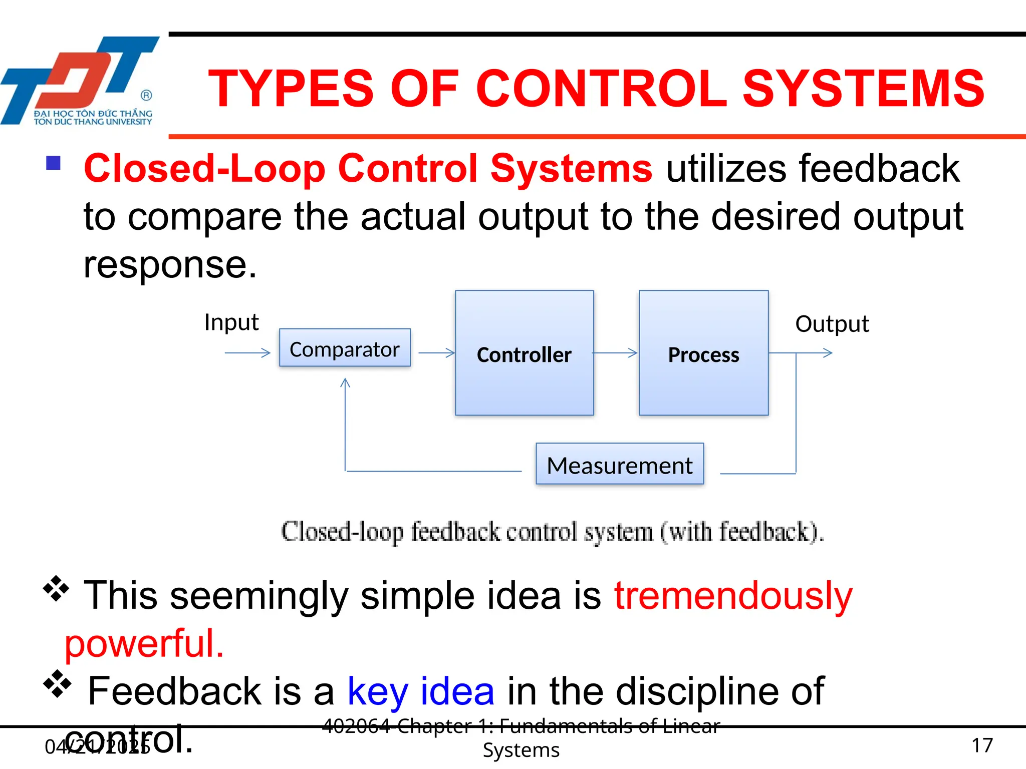 TYPES OF CONTROL SYSTEMS
 Closed-Loop Control Systems utilizes feedback
to compare the actual output to the desired output
response.
04/21/2025
402064-Chapter 1: Fundamentals of Linear
Systems 17
 This seemingly simple idea is tremendously
powerful.
 Feedback is a key idea in the discipline of
control.
Controller
Output
Input
Process
Comparator
Measurement
 