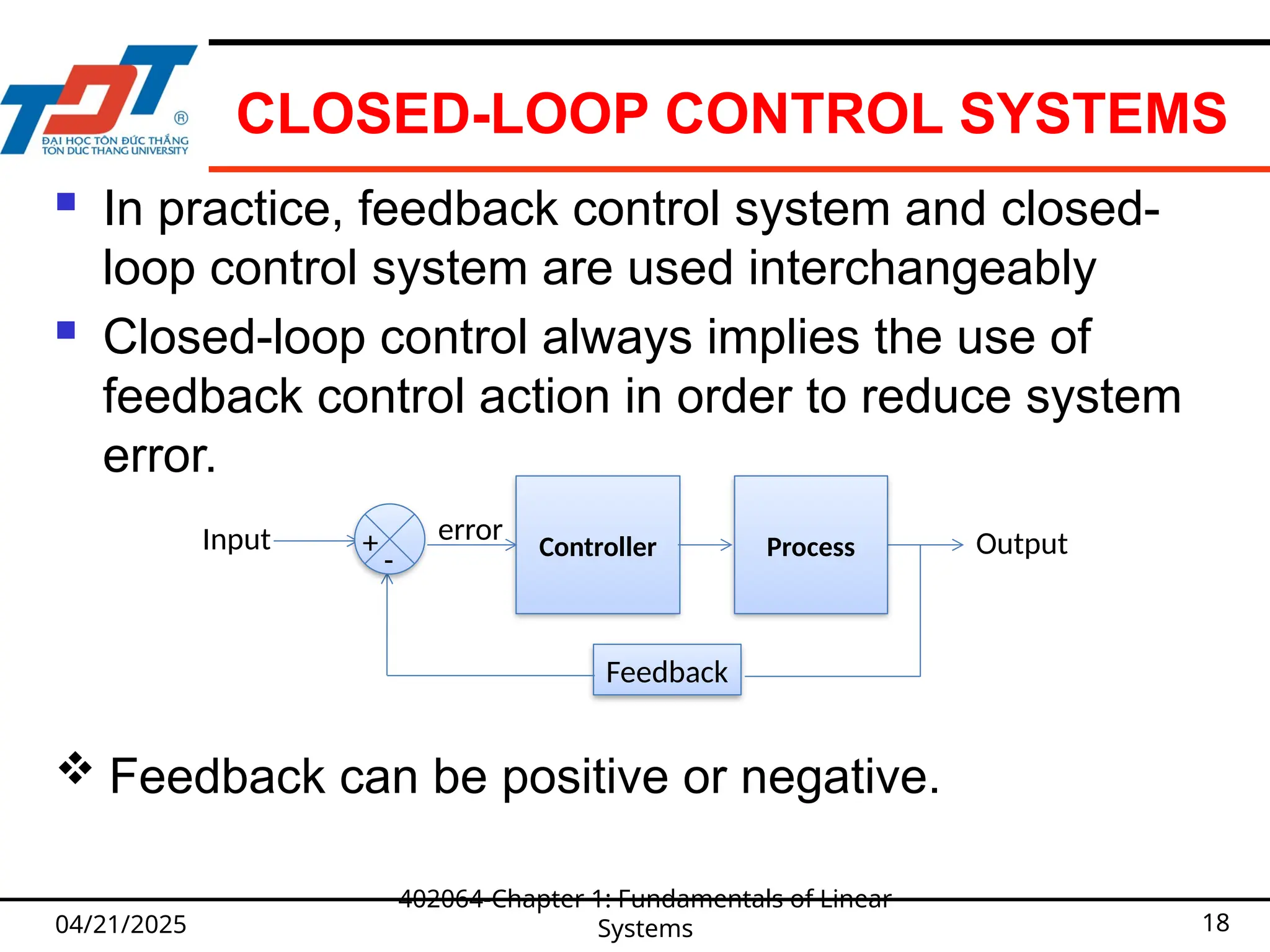 CLOSED-LOOP CONTROL SYSTEMS
 In practice, feedback control system and closed-
loop control system are used interchangeably
 Closed-loop control always implies the use of
feedback control action in order to reduce system
error.
04/21/2025
402064-Chapter 1: Fundamentals of Linear
Systems 18
 Feedback can be positive or negative.
Controller Output
Input Process
Feedback
-
+ error
 