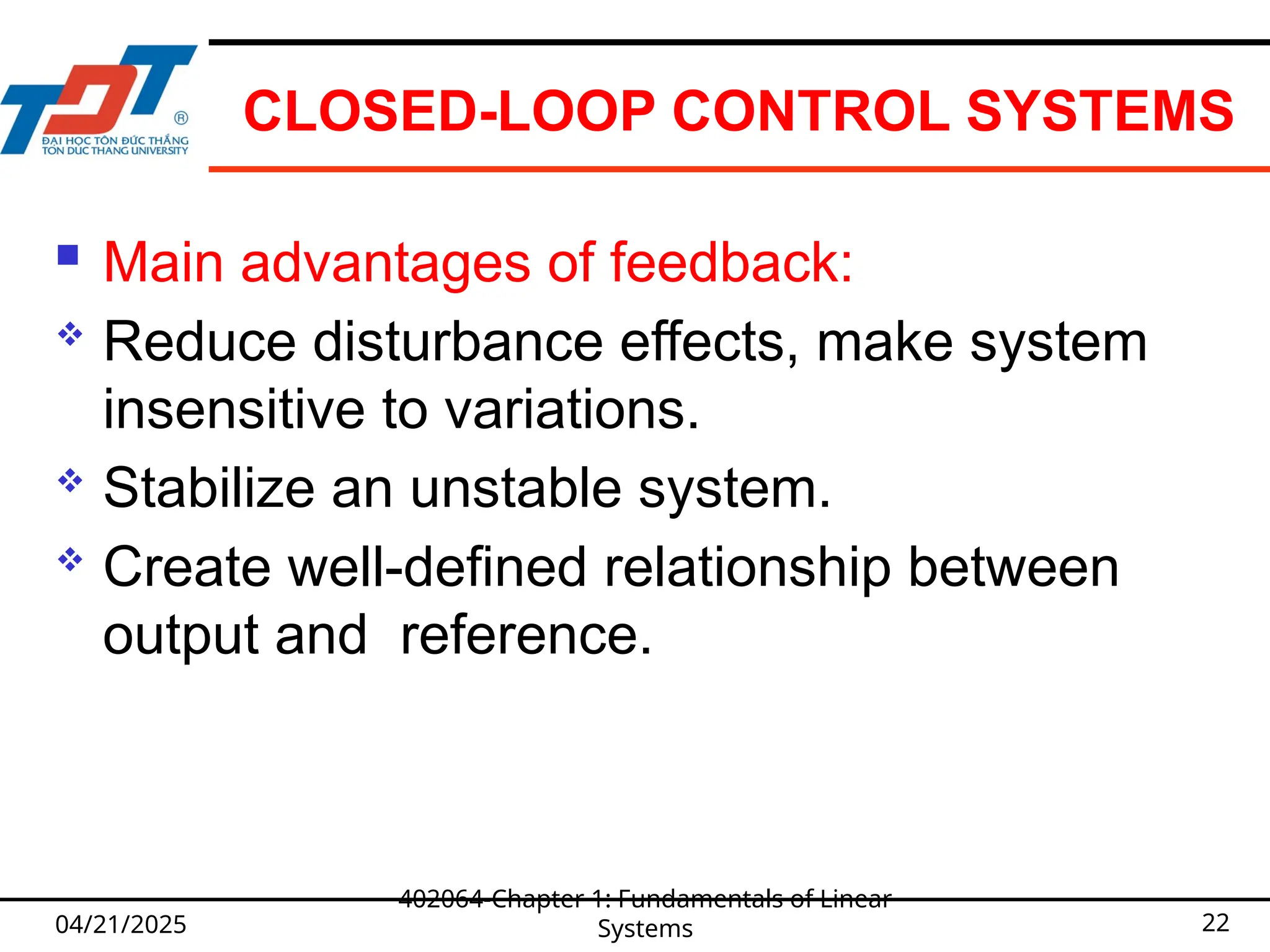 CLOSED-LOOP CONTROL SYSTEMS
 Main advantages of feedback:
 Reduce disturbance effects, make system
insensitive to variations.
 Stabilize an unstable system.
 Create well-defined relationship between
output and reference.
04/21/2025
402064-Chapter 1: Fundamentals of Linear
Systems 22
 