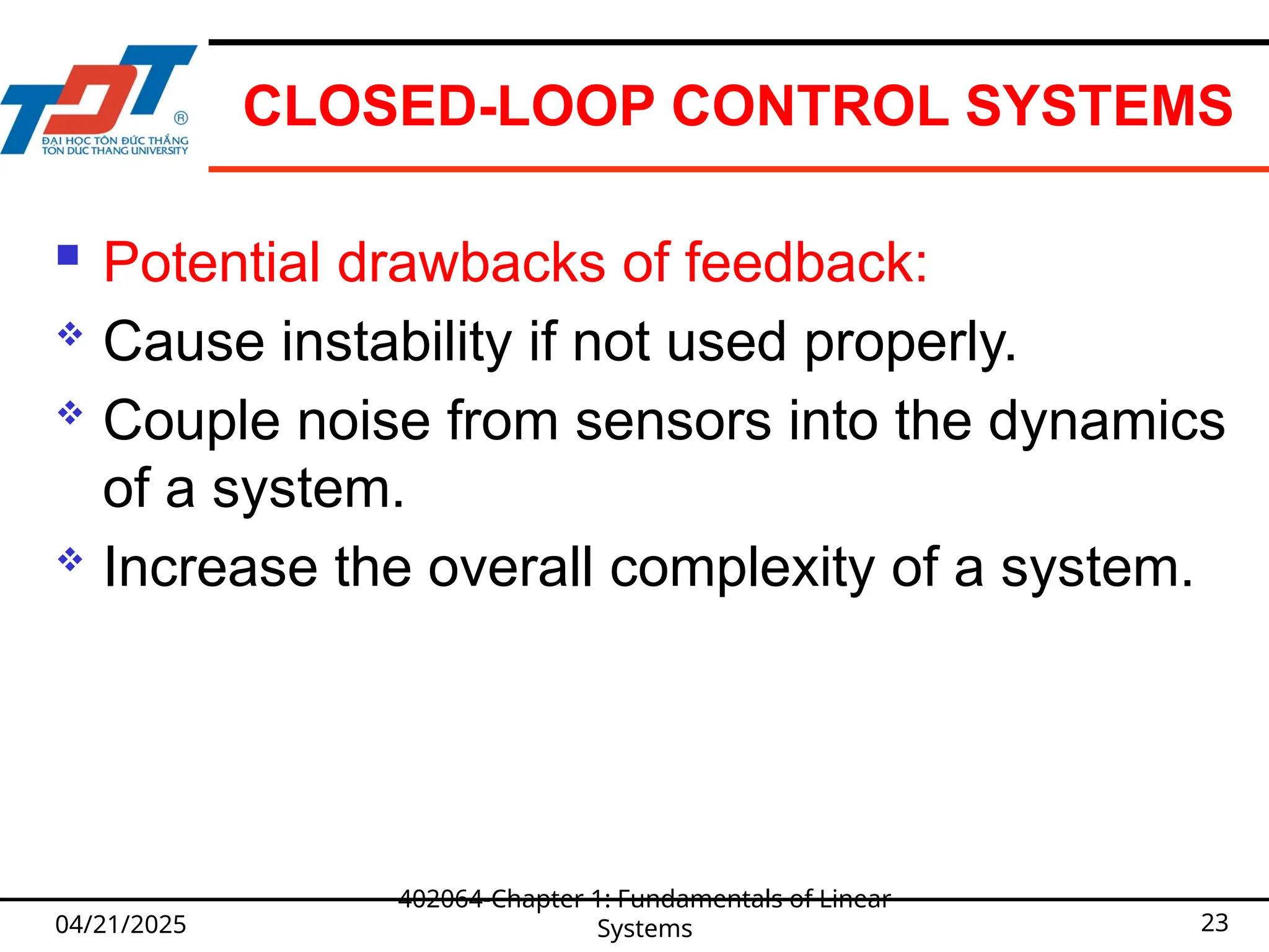 CLOSED-LOOP CONTROL SYSTEMS
 Potential drawbacks of feedback:
 Cause instability if not used properly.
 Couple noise from sensors into the dynamics
of a system.
 Increase the overall complexity of a system.
04/21/2025
402064-Chapter 1: Fundamentals of Linear
Systems 23
 