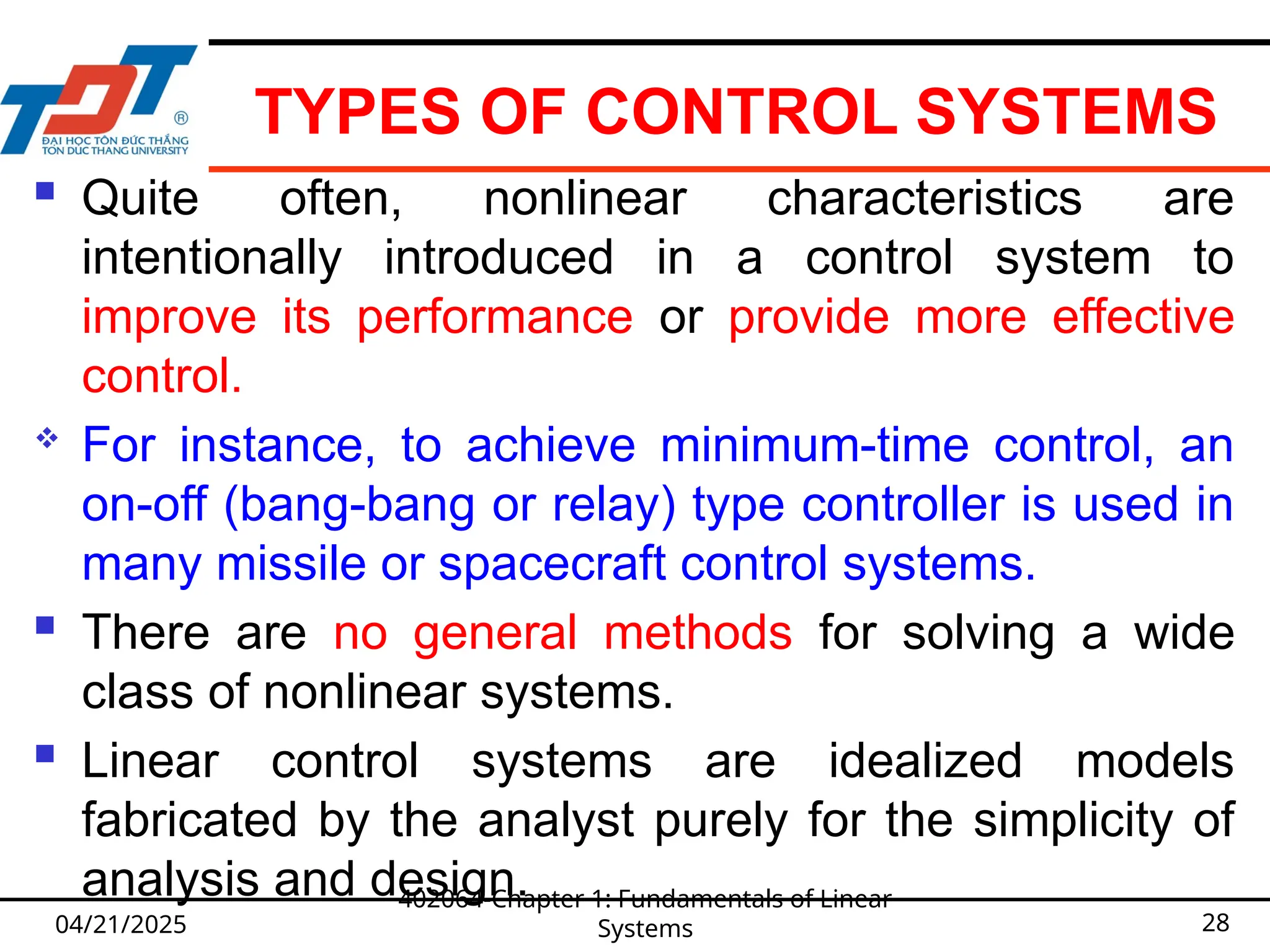 TYPES OF CONTROL SYSTEMS
 Quite often, nonlinear characteristics are
intentionally introduced in a control system to
improve its performance or provide more effective
control.
 For instance, to achieve minimum-time control, an
on-off (bang-bang or relay) type controller is used in
many missile or spacecraft control systems.
 There are no general methods for solving a wide
class of nonlinear systems.
 Linear control systems are idealized models
fabricated by the analyst purely for the simplicity of
analysis and design.
04/21/2025
402064-Chapter 1: Fundamentals of Linear
Systems 28
 