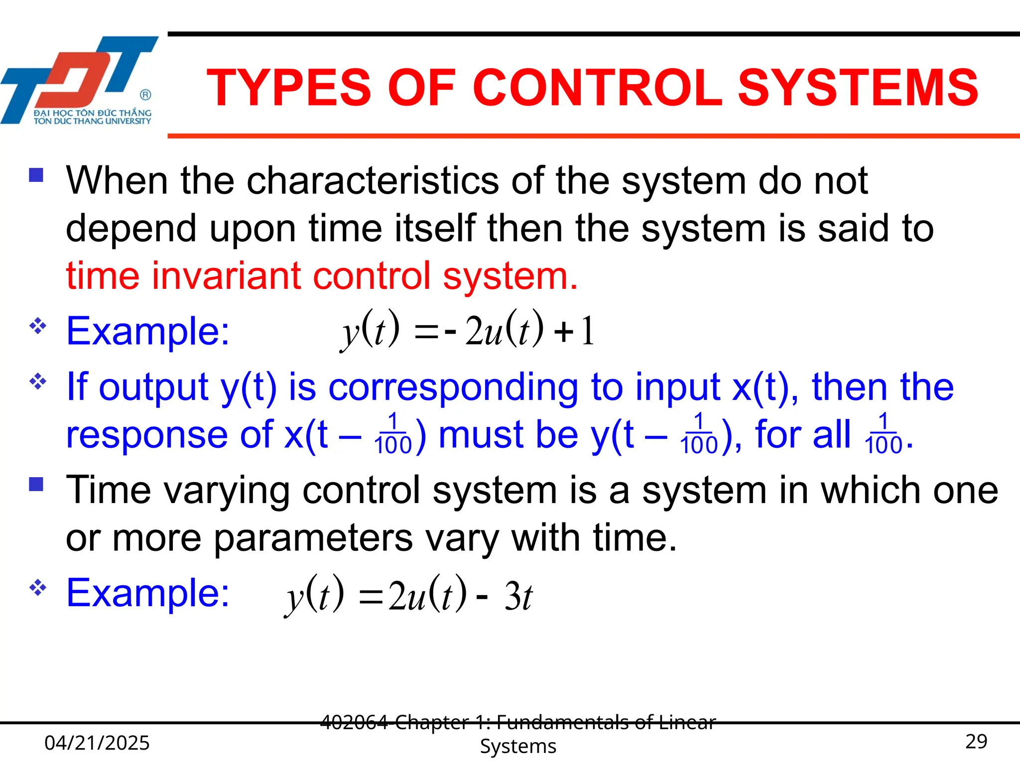 TYPES OF CONTROL SYSTEMS
 When the characteristics of the system do not
depend upon time itself then the system is said to
time invariant control system.
 Example:
 If output y(t) is corresponding to input x(t), then the
response of x(t – ) must be y(t – ), for all .
 Time varying control system is a system in which one
or more parameters vary with time.
 Example:
04/21/2025
402064-Chapter 1: Fundamentals of Linear
Systems 29
1
2 

 )
(
)
( t
u
t
y
t
t
u
t
y 3
2 
 )
(
)
(
 