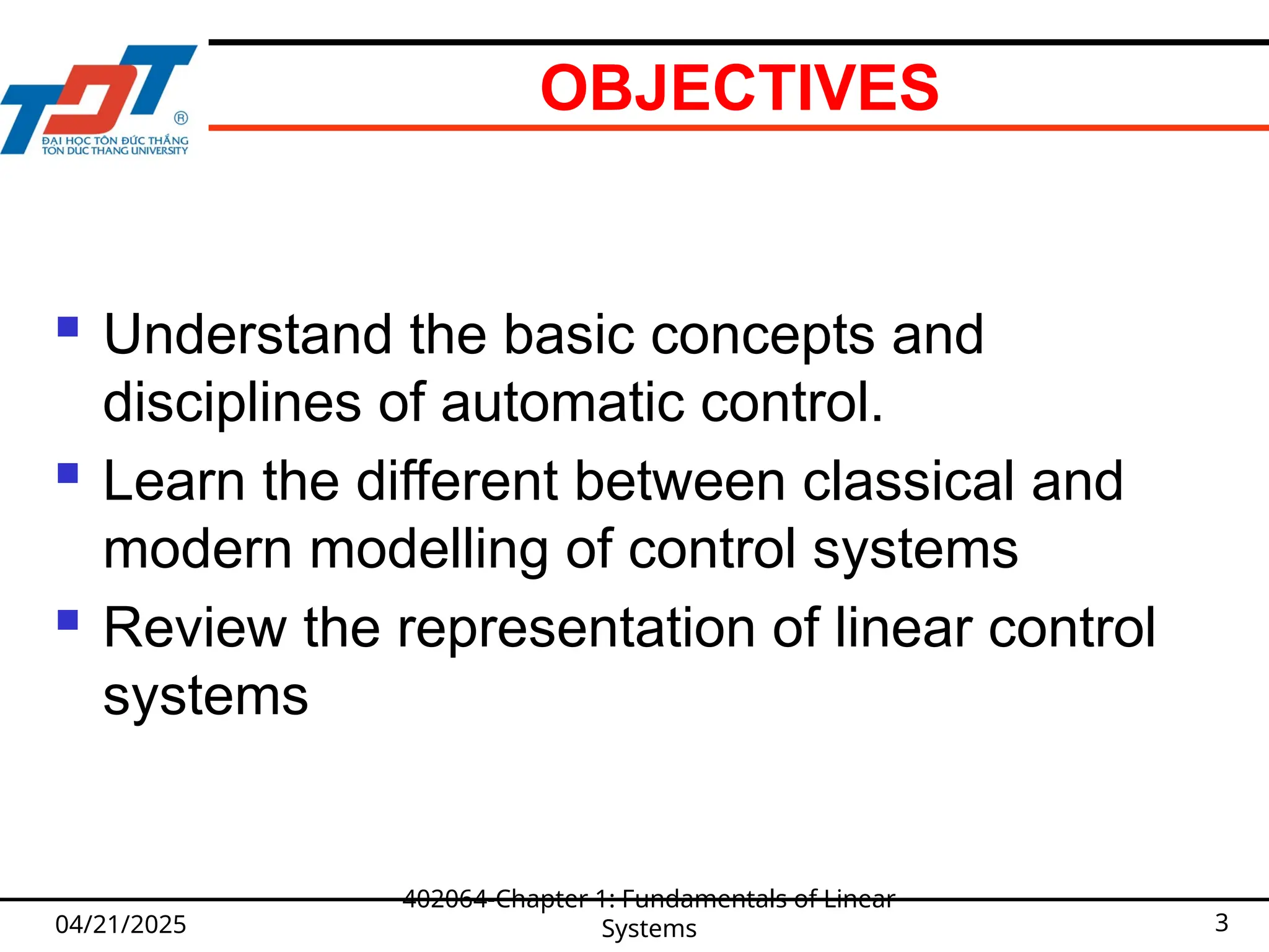 OBJECTIVES
 Understand the basic concepts and
disciplines of automatic control.
 Learn the different between classical and
modern modelling of control systems
 Review the representation of linear control
systems
04/21/2025
402064-Chapter 1: Fundamentals of Linear
Systems 3
 