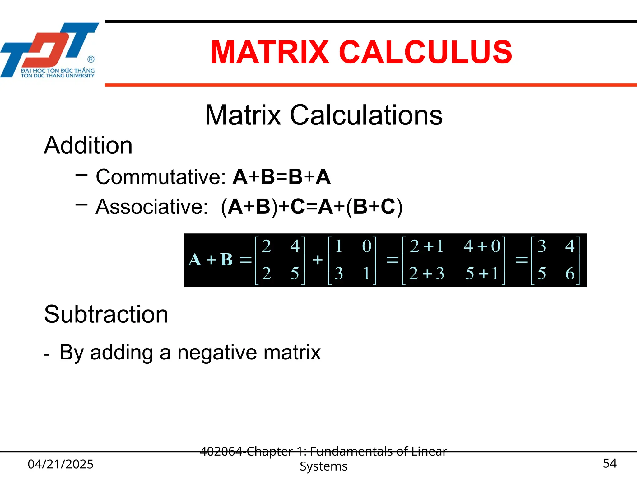 04/21/2025
402064-Chapter 1: Fundamentals of Linear
Systems 54
Matrix Calculations
Addition
– Commutative: A+B=B+A
– Associative: (A+B)+C=A+(B+C)








































1
1
1
1
1
1
1
1
2
2
2
2
1
1
1
1
2
2
2
2
B
A
Subtraction
- By adding a negative matrix

































6
5
4
3
1
5
3
2
0
4
1
2
1
3
0
1
5
2
4
2
B
A









































1
2
2
1
4
3
2
1
3
5
4
2
4
3
2
1
3
5
4
2
B
A
MATRIX CALCULUS
 