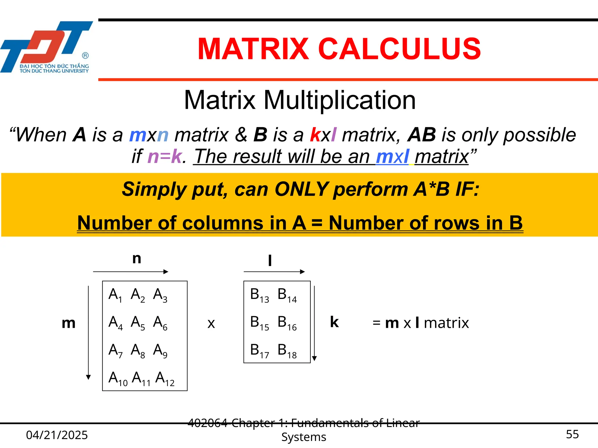 04/21/2025
402064-Chapter 1: Fundamentals of Linear
Systems 55
Matrix Multiplication
“When A is a mxn matrix & B is a kxl matrix, AB is only possible
if n=k. The result will be an mxl matrix”
A1 A2 A3
A4 A5 A6
A7 A8 A9
A10 A11 A12
m
n
x
B13 B14
B15 B16
B17 B18
l
k
Simply put, can ONLY perform A*B IF:
Number of columns in A = Number of rows in B
= m x l matrix
MATRIX CALCULUS
 