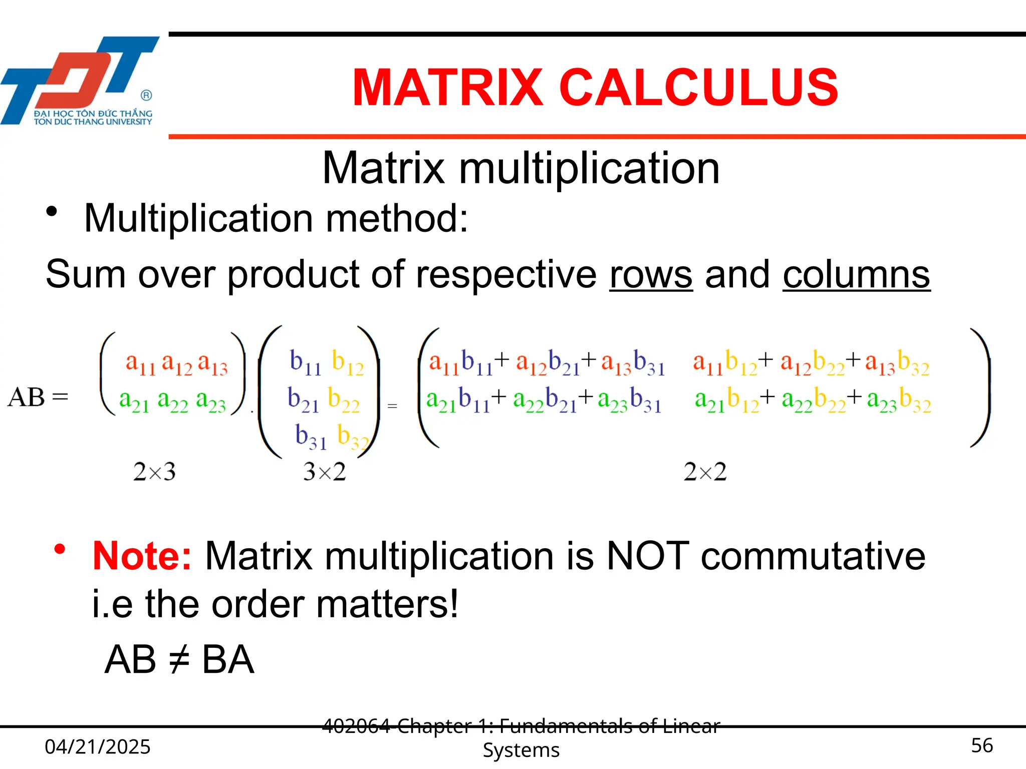 MATRIX CALCULUS
04/21/2025
402064-Chapter 1: Fundamentals of Linear
Systems 56
Matrix multiplication
• Multiplication method:
Sum over product of respective rows and columns
• Note: Matrix multiplication is NOT commutative
i.e the order matters!
AB ≠ BA
 