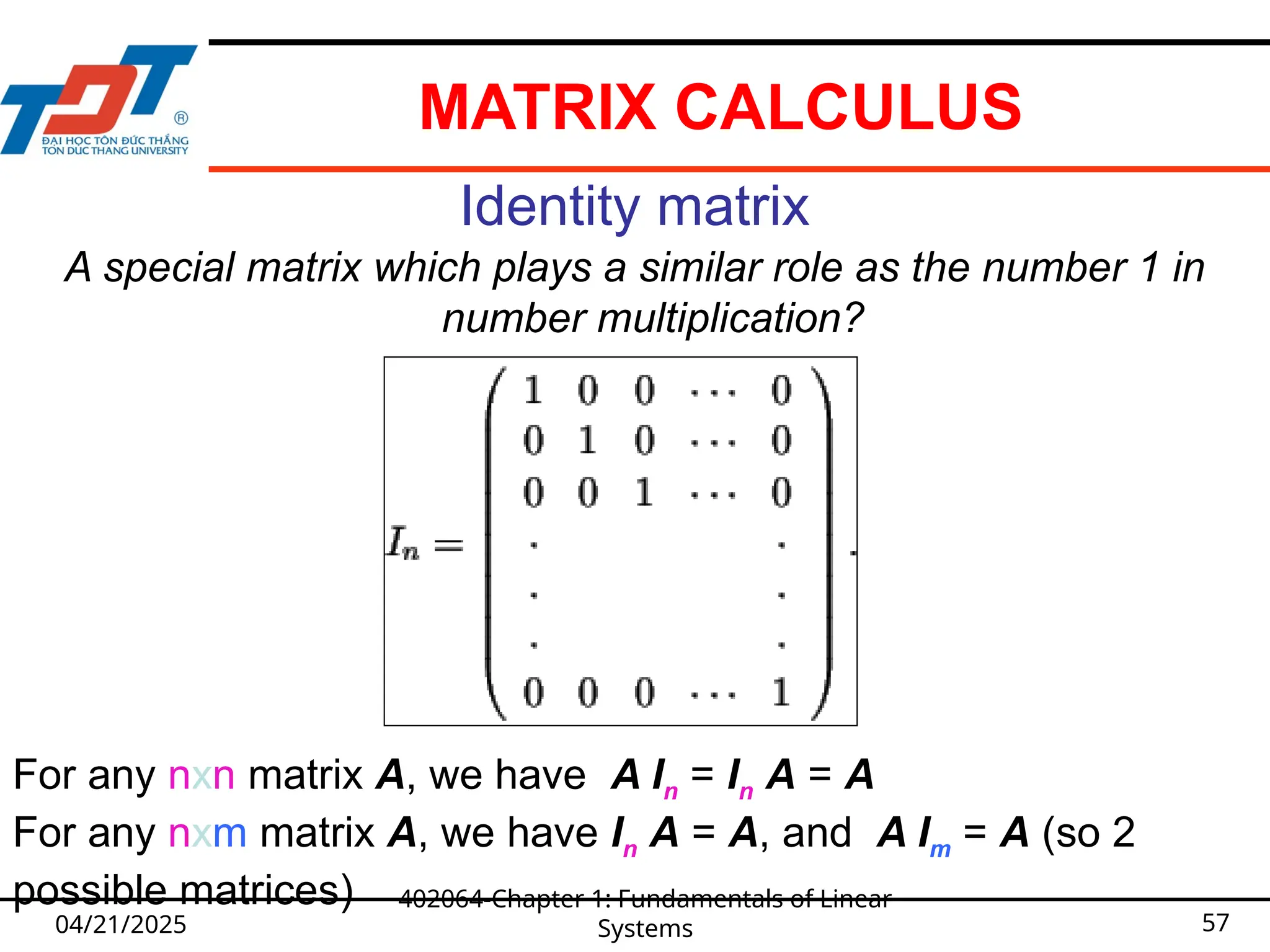 04/21/2025
402064-Chapter 1: Fundamentals of Linear
Systems 57
Identity matrix
A special matrix which plays a similar role as the number 1 in
number multiplication?
For any nxn matrix A, we have A In = In A = A
For any nxm matrix A, we have In A = A, and A Im = A (so 2
possible matrices)
MATRIX CALCULUS
 
