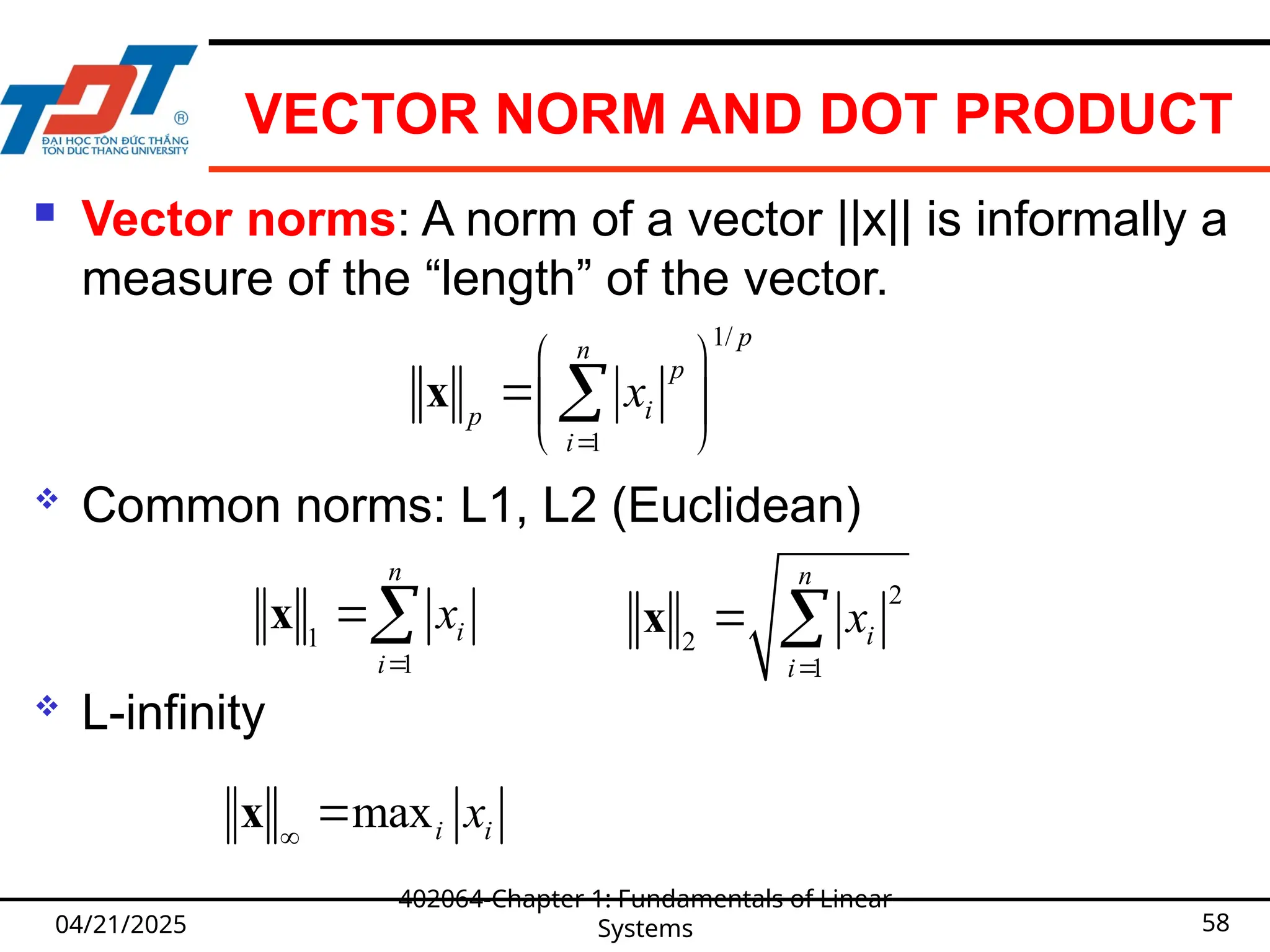 VECTOR NORM AND DOT PRODUCT
 Vector norms: A norm of a vector ||x|| is informally a
measure of the “length” of the vector.
 Common norms: L1, L2 (Euclidean)
 L-infinity
04/21/2025
402064-Chapter 1: Fundamentals of Linear
Systems 58
1/
1
p
n
p
i
p
i
x

 
 
 

x
1
1
n
i
i
x


x
2
2
1
n
i
i
x

 
x
maxi i
x


x
 
