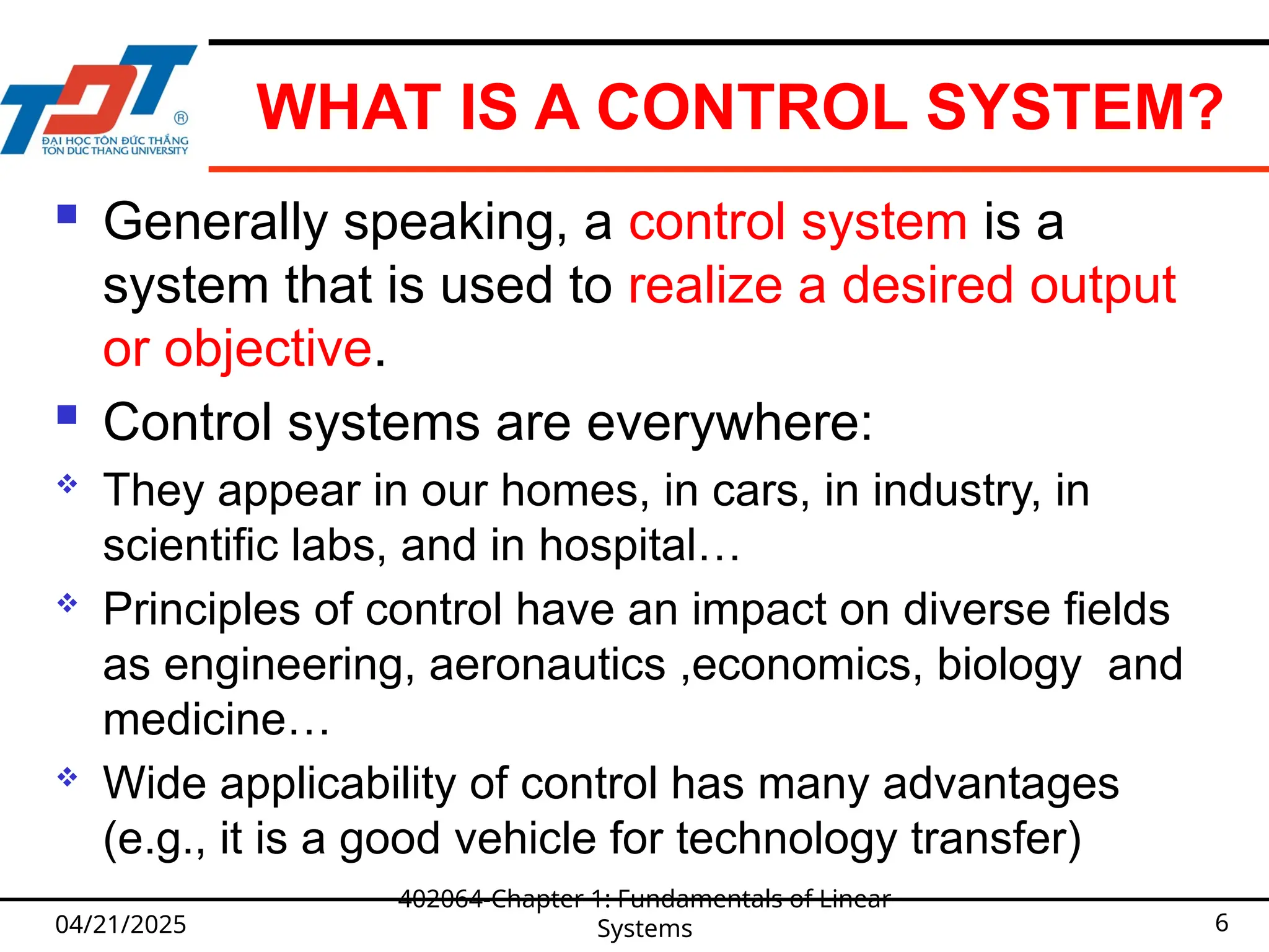 WHAT IS A CONTROL SYSTEM?
04/21/2025
402064-Chapter 1: Fundamentals of Linear
Systems 6
 Generally speaking, a control system is a
system that is used to realize a desired output
or objective.
 Control systems are everywhere:
 They appear in our homes, in cars, in industry, in
scientific labs, and in hospital…
 Principles of control have an impact on diverse fields
as engineering, aeronautics ,economics, biology and
medicine…
 Wide applicability of control has many advantages
(e.g., it is a good vehicle for technology transfer)
 