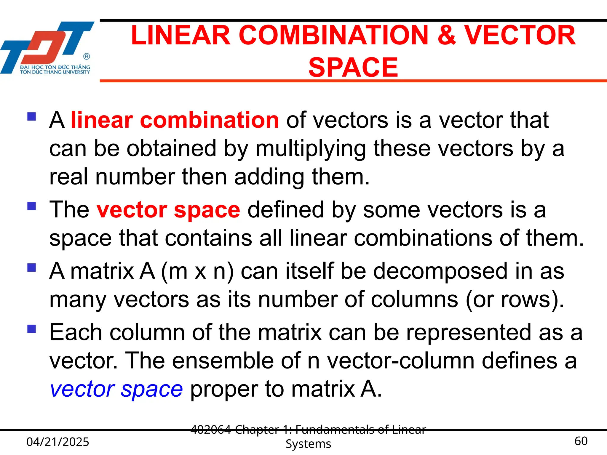 LINEAR COMBINATION & VECTOR
SPACE
 A linear combination of vectors is a vector that
can be obtained by multiplying these vectors by a
real number then adding them.
 The vector space defined by some vectors is a
space that contains all linear combinations of them.
 A matrix A (m x n) can itself be decomposed in as
many vectors as its number of columns (or rows).
 Each column of the matrix can be represented as a
vector. The ensemble of n vector-column defines a
vector space proper to matrix A.
04/21/2025
402064-Chapter 1: Fundamentals of Linear
Systems 60
 