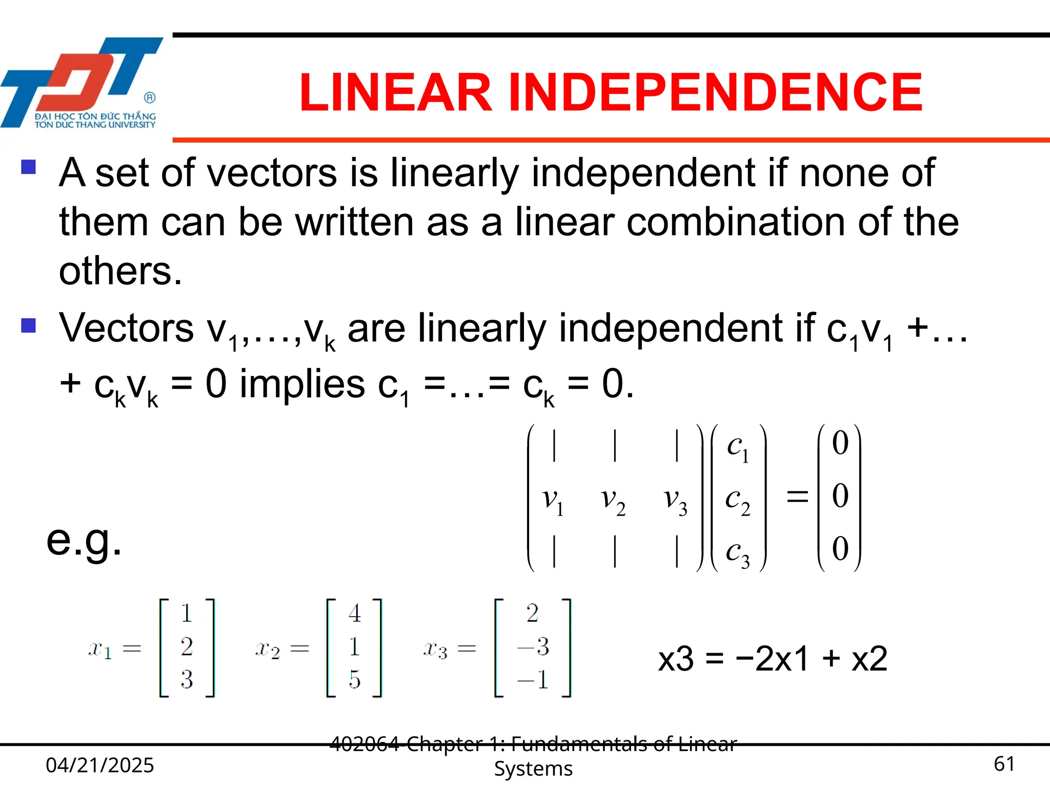 LINEAR INDEPENDENCE
 A set of vectors is linearly independent if none of
them can be written as a linear combination of the
others.
 Vectors v1,…,vk are linearly independent if c1v1 +…
+ ckvk = 0 implies c1 =…= ck = 0.
04/21/2025
402064-Chapter 1: Fundamentals of Linear
Systems 61































0
0
0
|
|
|
|
|
|
3
2
1
3
2
1
c
c
c
v
v
v
e.g.
x3 = −2x1 + x2
 