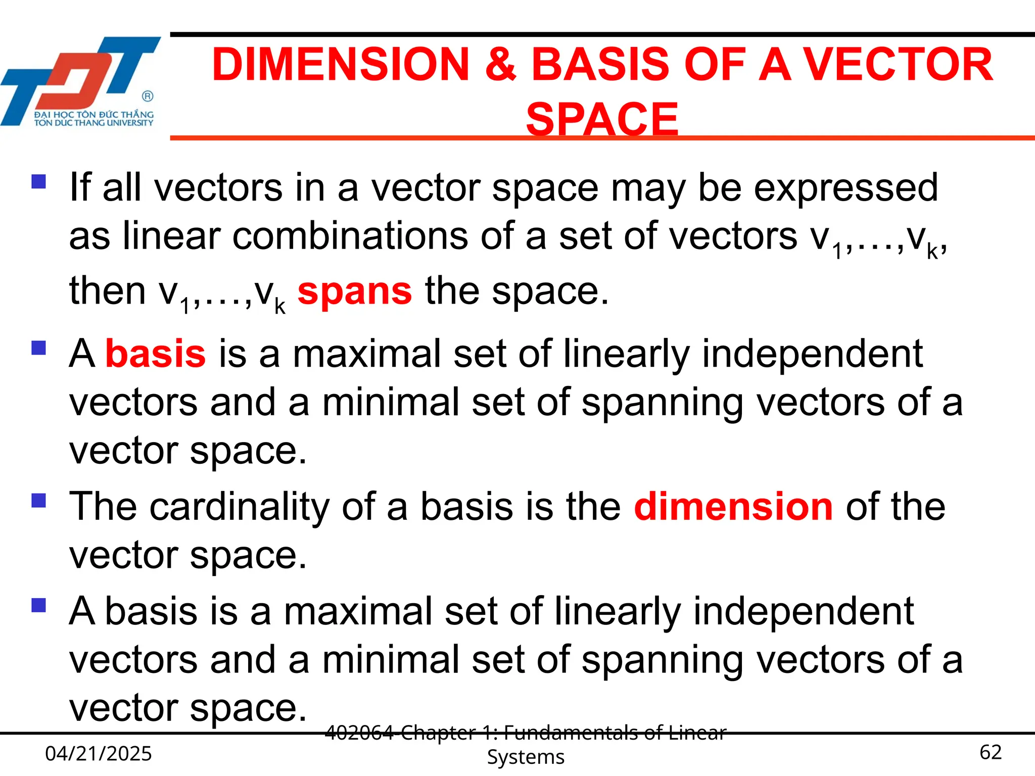 DIMENSION & BASIS OF A VECTOR
SPACE
 If all vectors in a vector space may be expressed
as linear combinations of a set of vectors v1,…,vk,
then v1,…,vk spans the space.
 A basis is a maximal set of linearly independent
vectors and a minimal set of spanning vectors of a
vector space.
 The cardinality of a basis is the dimension of the
vector space.
 A basis is a maximal set of linearly independent
vectors and a minimal set of spanning vectors of a
vector space.
04/21/2025
402064-Chapter 1: Fundamentals of Linear
Systems 62
 