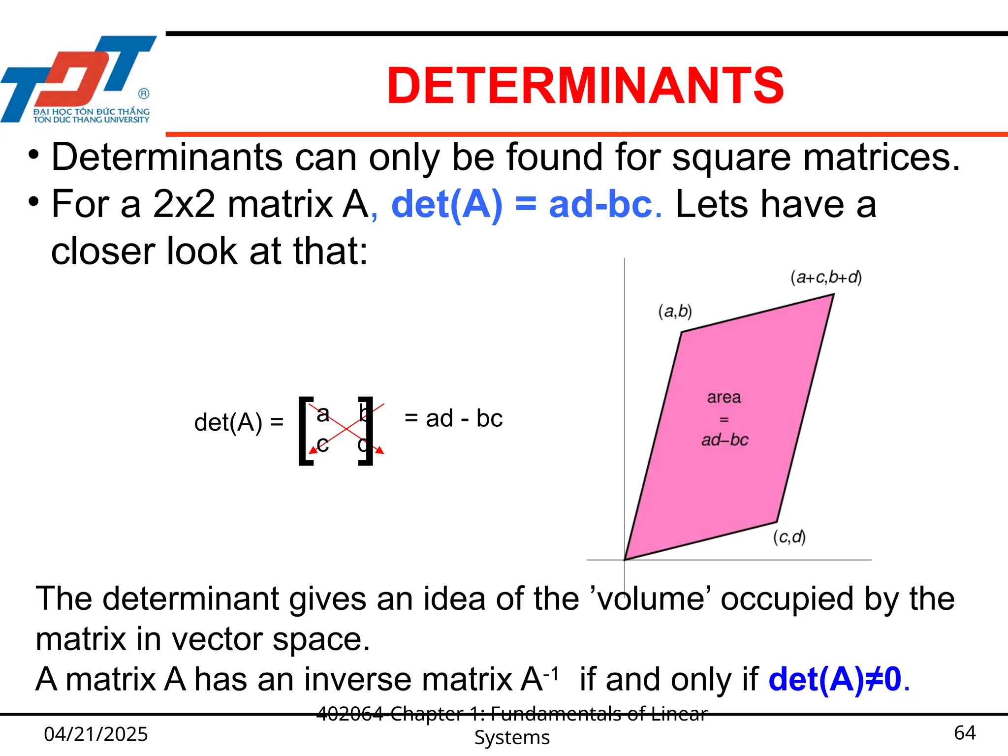 DETERMINANTS
04/21/2025
402064-Chapter 1: Fundamentals of Linear
Systems 64
• Determinants can only be found for square matrices.
• For a 2x2 matrix A, det(A) = ad-bc. Lets have a
closer look at that:
The determinant gives an idea of the ’volume’ occupied by the
matrix in vector space.
A matrix A has an inverse matrix A-1
if and only if det(A)≠0.
a b
c d
det(A) = = ad - bc
[ ]
 