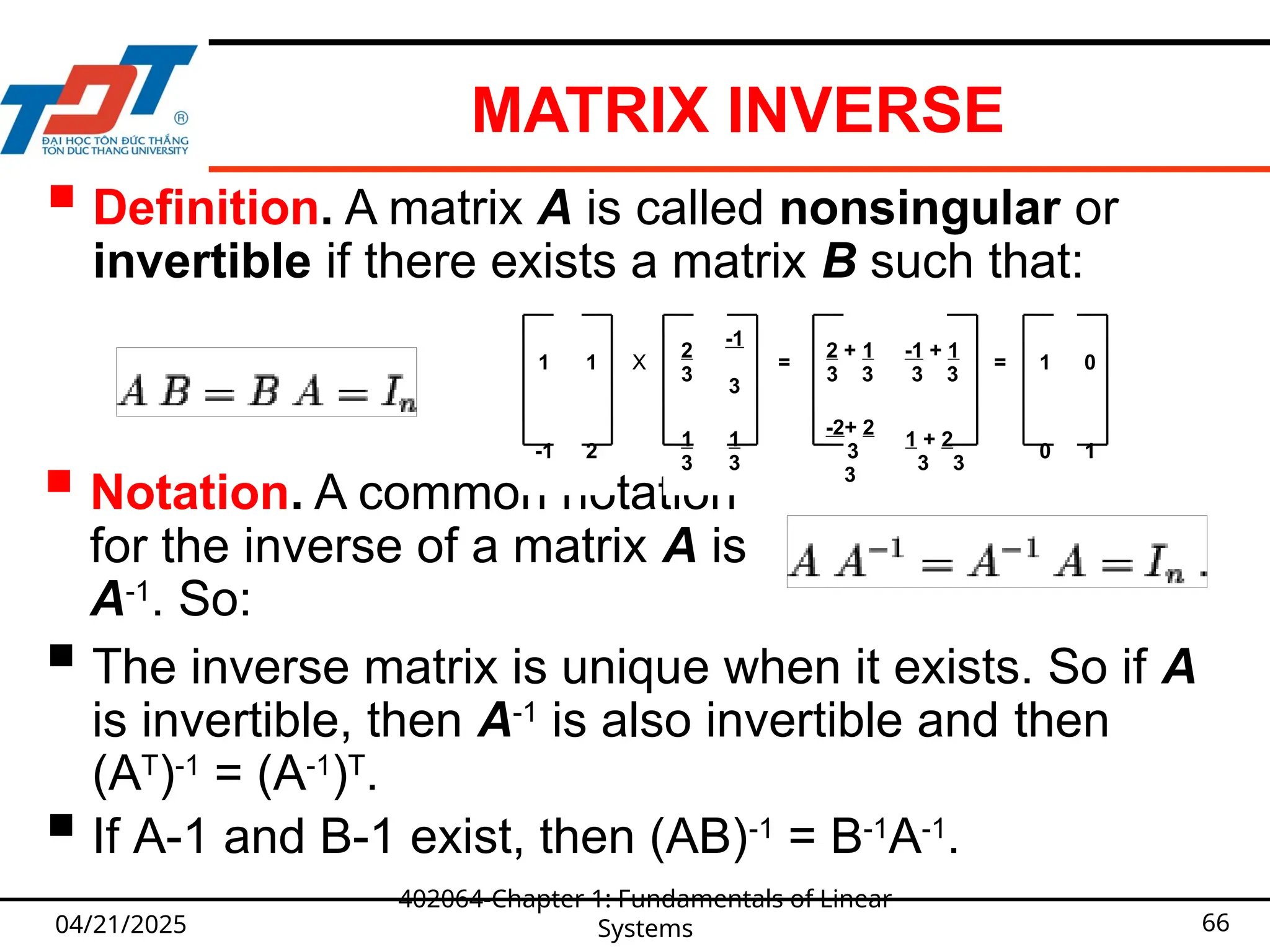 MATRIX INVERSE
04/21/2025
402064-Chapter 1: Fundamentals of Linear
Systems 66
 Definition. A matrix A is called nonsingular or
invertible if there exists a matrix B such that:
 Notation. A common notation
for the inverse of a matrix A is
A-1
. So:
 The inverse matrix is unique when it exists. So if A
is invertible, then A-1
is also invertible and then
(AT
)-1
= (A-1
)T
.
 If A-1 and B-1 exist, then (AB)-1
= B-1
A-1
.
1 1 X
2
3
-1
3
=
2 + 1
3 3
-1 + 1
3 3
= 1 0
-1 2
1
3
1
3
-2+ 2
3
3
1 + 2
3 3
0 1
 