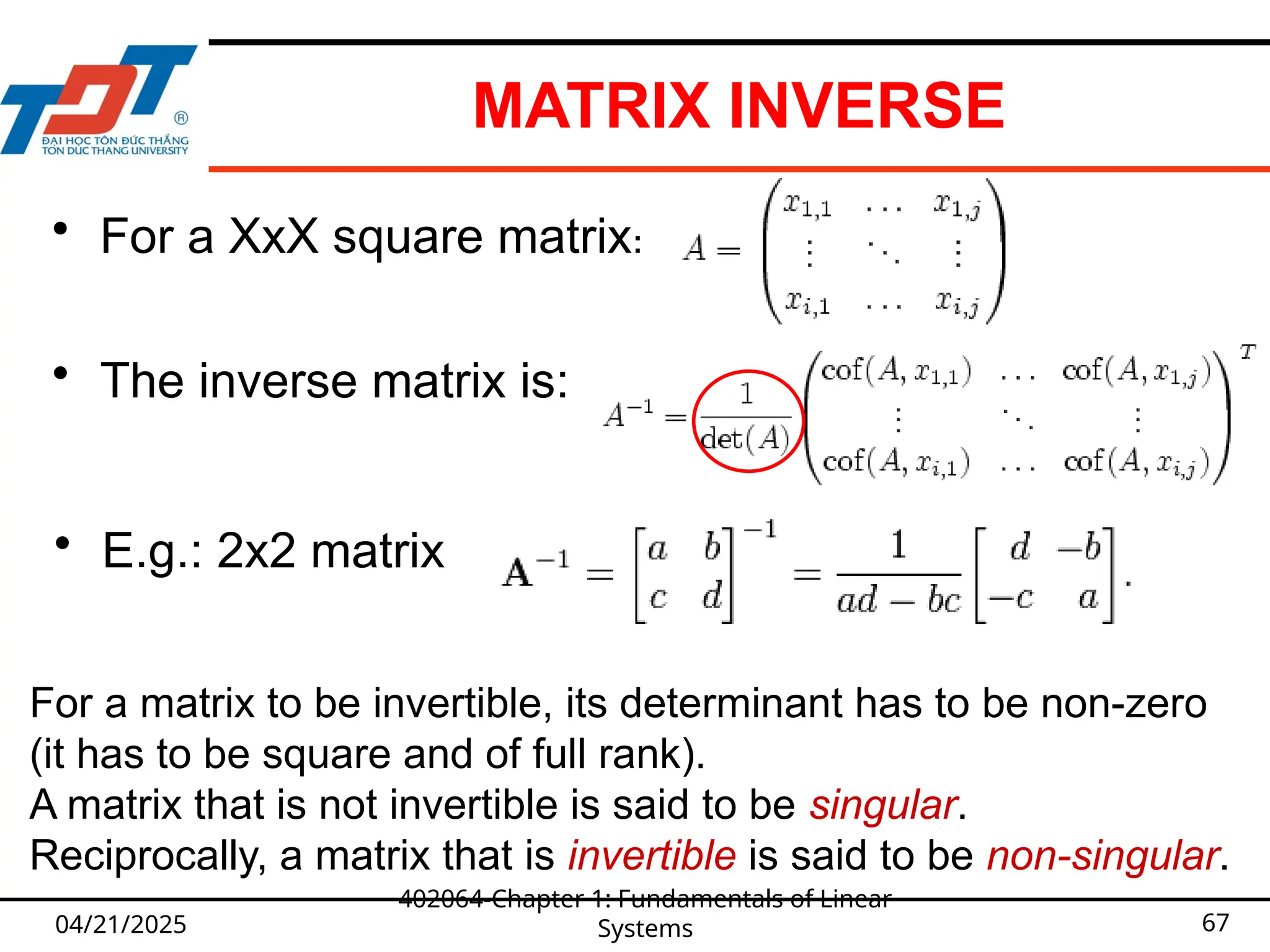 MATRIX INVERSE
04/21/2025
402064-Chapter 1: Fundamentals of Linear
Systems 67
• For a XxX square matrix:
• The inverse matrix is:
• E.g.: 2x2 matrix
For a matrix to be invertible, its determinant has to be non-zero
(it has to be square and of full rank).
A matrix that is not invertible is said to be singular.
Reciprocally, a matrix that is invertible is said to be non-singular.
 