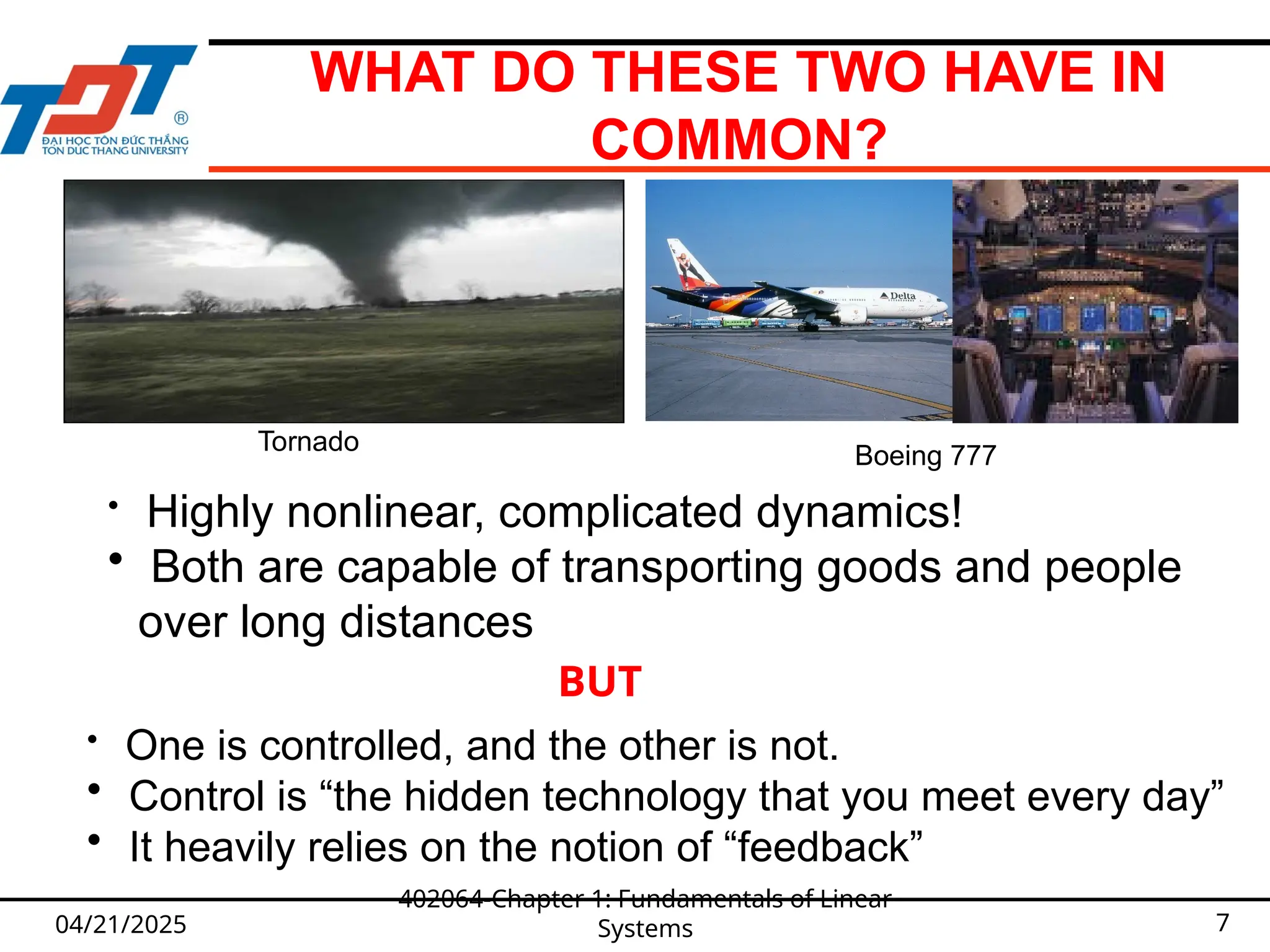 WHAT DO THESE TWO HAVE IN
COMMON?
04/21/2025
402064-Chapter 1: Fundamentals of Linear
Systems 7
Tornado
Boeing 777
• Highly nonlinear, complicated dynamics!
• Both are capable of transporting goods and people
over long distances
BUT
• One is controlled, and the other is not.
• Control is “the hidden technology that you meet every day”
• It heavily relies on the notion of “feedback”
 
