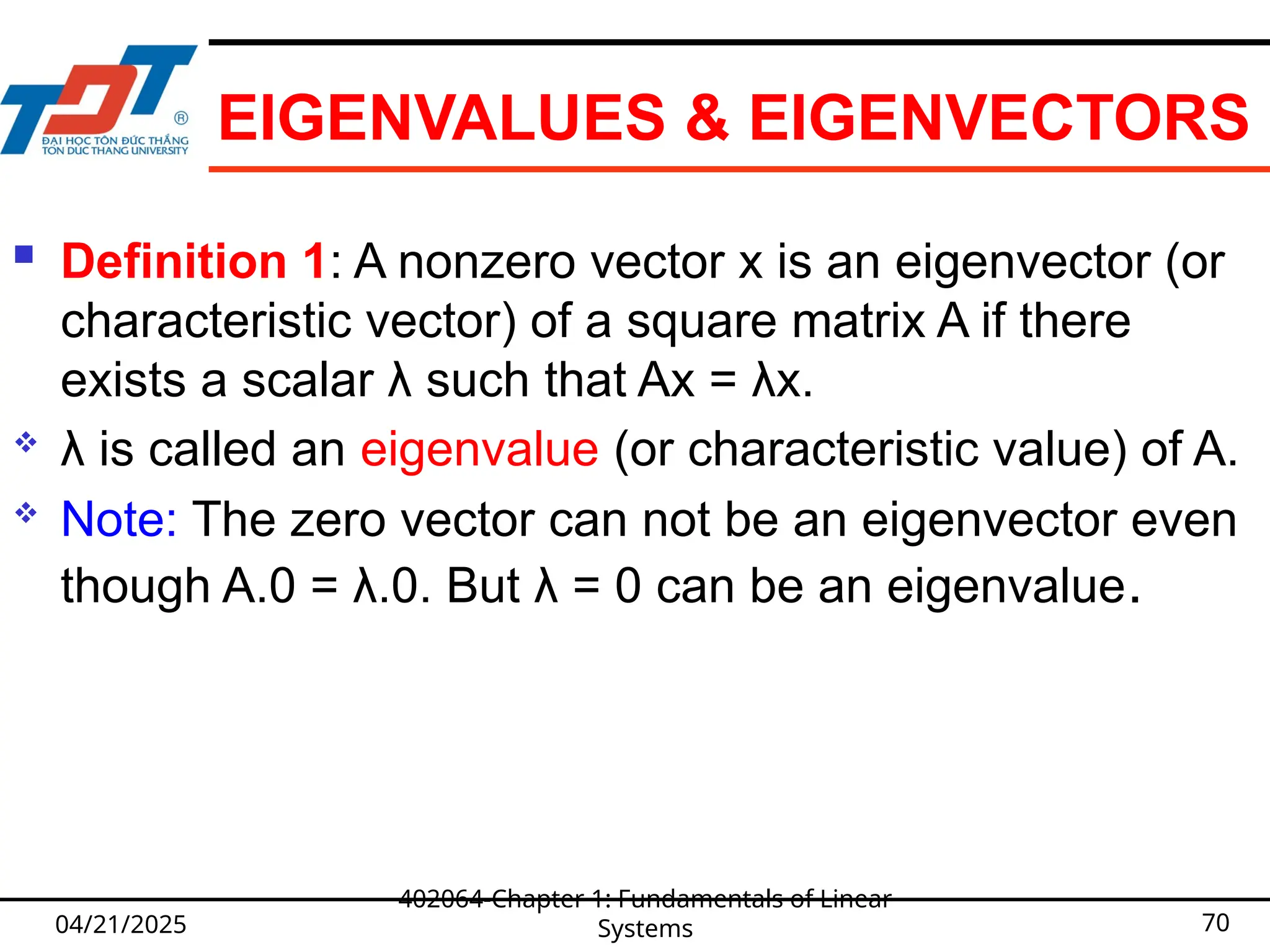EIGENVALUES & EIGENVECTORS
 Definition 1: A nonzero vector x is an eigenvector (or
characteristic vector) of a square matrix A if there
exists a scalar λ such that Ax = λx.
 λ is called an eigenvalue (or characteristic value) of A.
 Note: The zero vector can not be an eigenvector even
though A.0 = λ.0. But λ = 0 can be an eigenvalue.
04/21/2025
402064-Chapter 1: Fundamentals of Linear
Systems 70
 