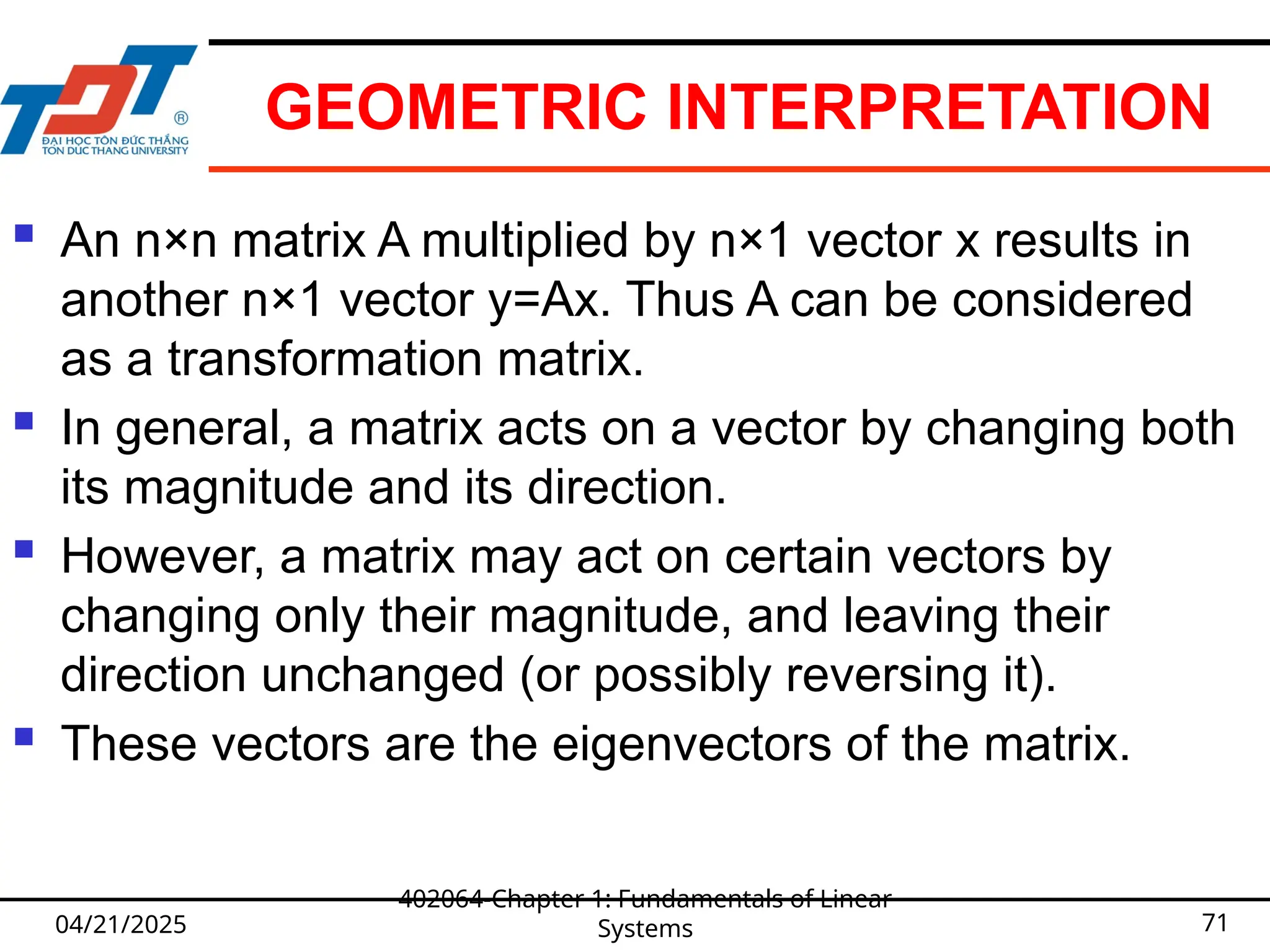 GEOMETRIC INTERPRETATION
 An n×n matrix A multiplied by n×1 vector x results in
another n×1 vector y=Ax. Thus A can be considered
as a transformation matrix.
 In general, a matrix acts on a vector by changing both
its magnitude and its direction.
 However, a matrix may act on certain vectors by
changing only their magnitude, and leaving their
direction unchanged (or possibly reversing it).
 These vectors are the eigenvectors of the matrix.
04/21/2025
402064-Chapter 1: Fundamentals of Linear
Systems 71
 