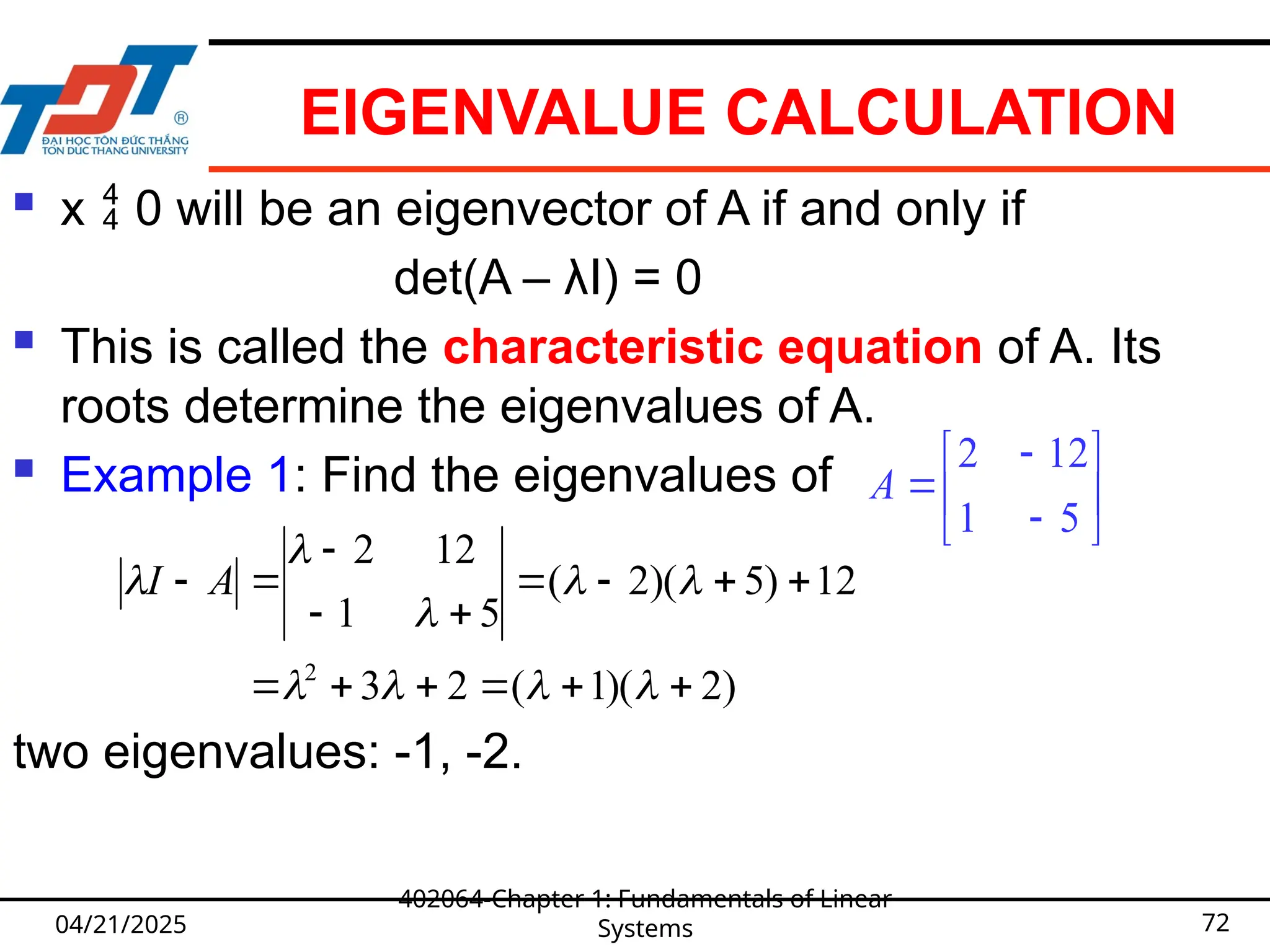 EIGENVALUE CALCULATION
 x  0 will be an eigenvector of A if and only if
det(A – λI) = 0
 This is called the characteristic equation of A. Its
roots determine the eigenvalues of A.
 Example 1: Find the eigenvalues of
two eigenvalues: -1, -2.
04/21/2025
402064-Chapter 1: Fundamentals of Linear
Systems 72









5
1
12
2
A
)
2
)(
1
(
2
3
12
)
5
)(
2
(
5
1
12
2
2























 A
I
 