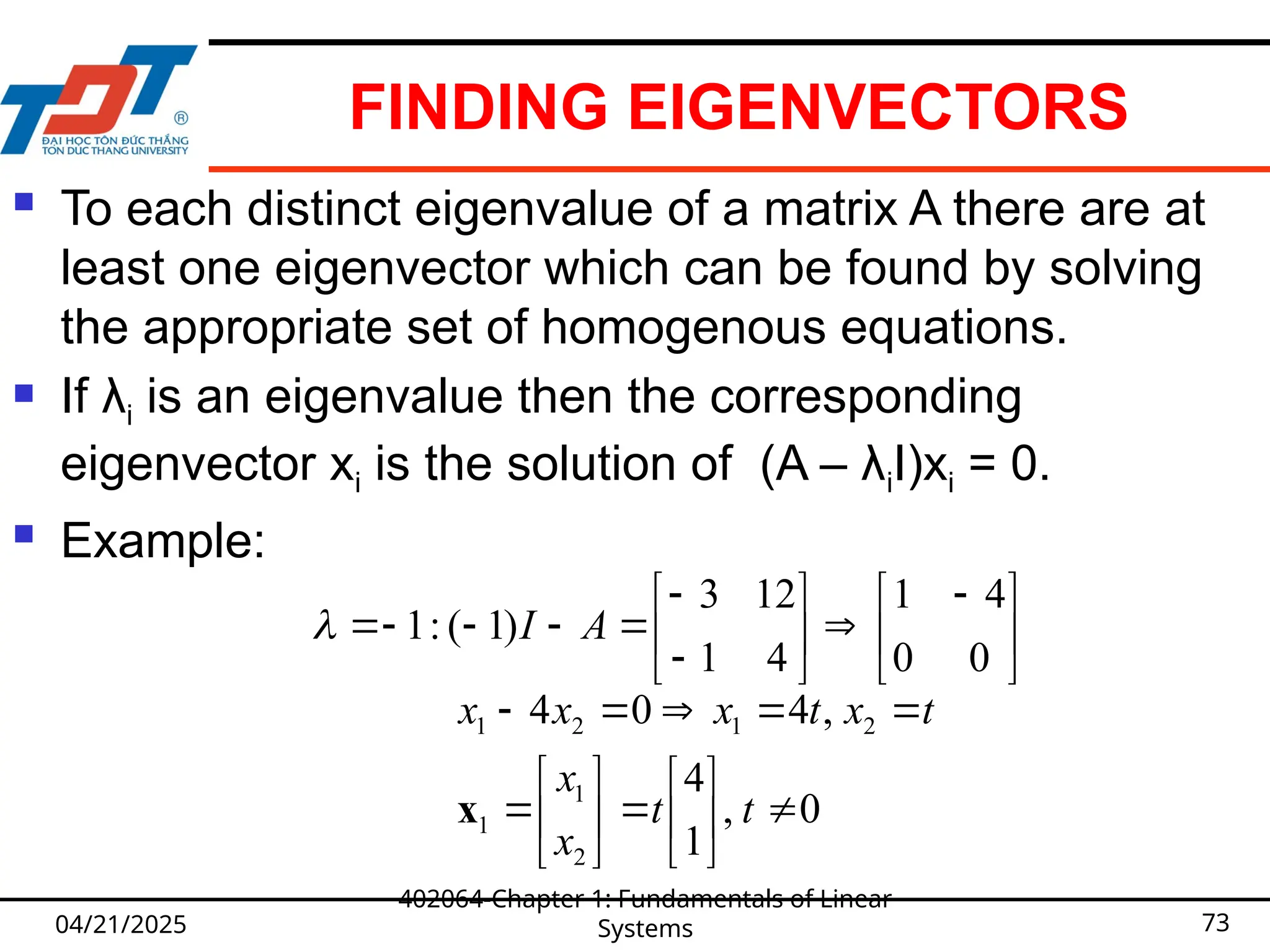 FINDING EIGENVECTORS
 To each distinct eigenvalue of a matrix A there are at
least one eigenvector which can be found by solving
the appropriate set of homogenous equations.
 If λi is an eigenvalue then the corresponding
eigenvector xi is the solution of (A – λiI)xi = 0.
 Example:
04/21/2025
402064-Chapter 1: Fundamentals of Linear
Systems 73





 














0
0
4
1
4
1
12
3
)
1
(
:
1 A
I

0
,
1
4
,
4
0
4
2
1
1
2
1
2
1




















t
t
x
x
t
x
t
x
x
x
x
 