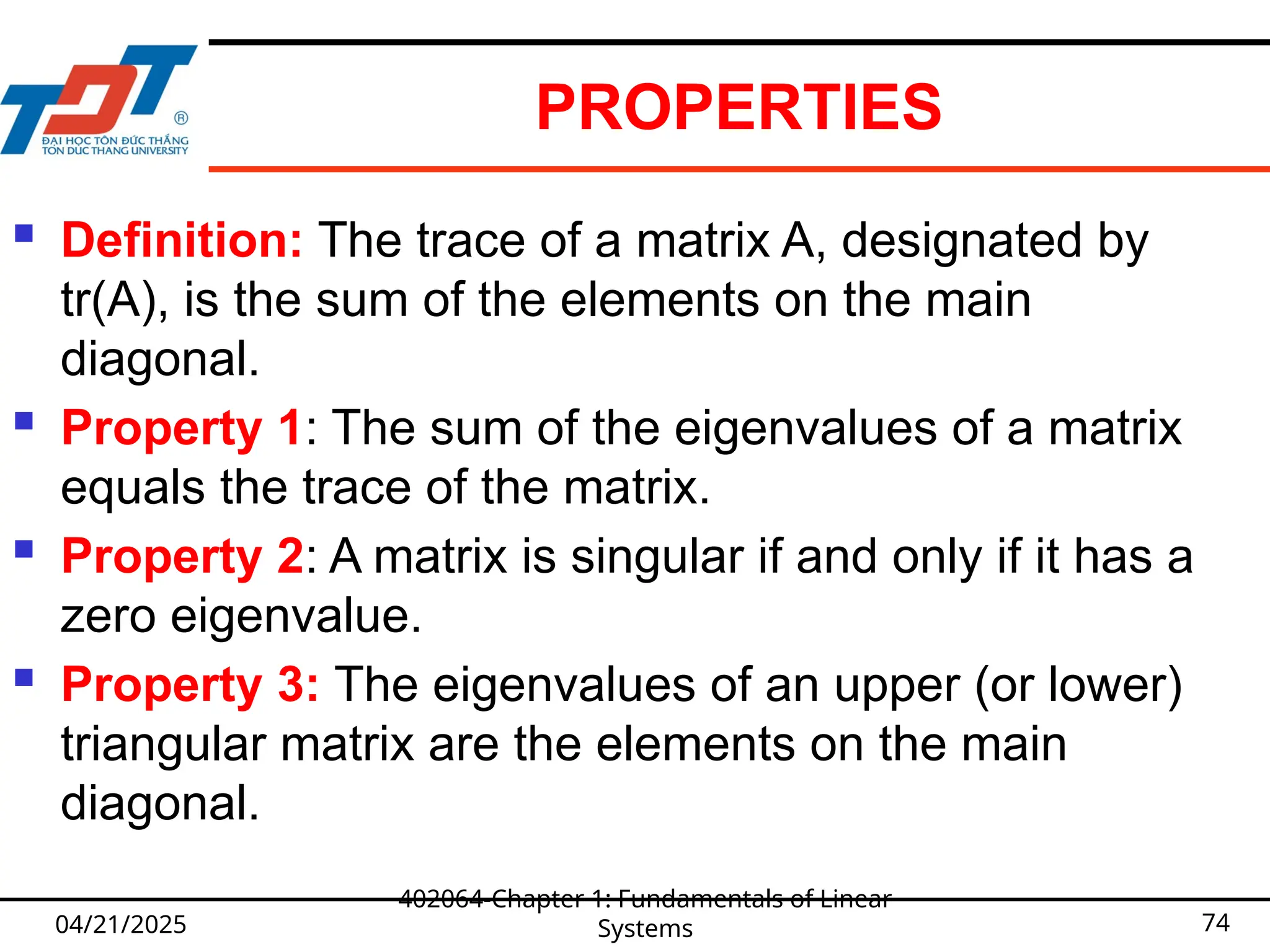 PROPERTIES
 Definition: The trace of a matrix A, designated by
tr(A), is the sum of the elements on the main
diagonal.
 Property 1: The sum of the eigenvalues of a matrix
equals the trace of the matrix.
 Property 2: A matrix is singular if and only if it has a
zero eigenvalue.
 Property 3: The eigenvalues of an upper (or lower)
triangular matrix are the elements on the main
diagonal.
04/21/2025
402064-Chapter 1: Fundamentals of Linear
Systems 74
 