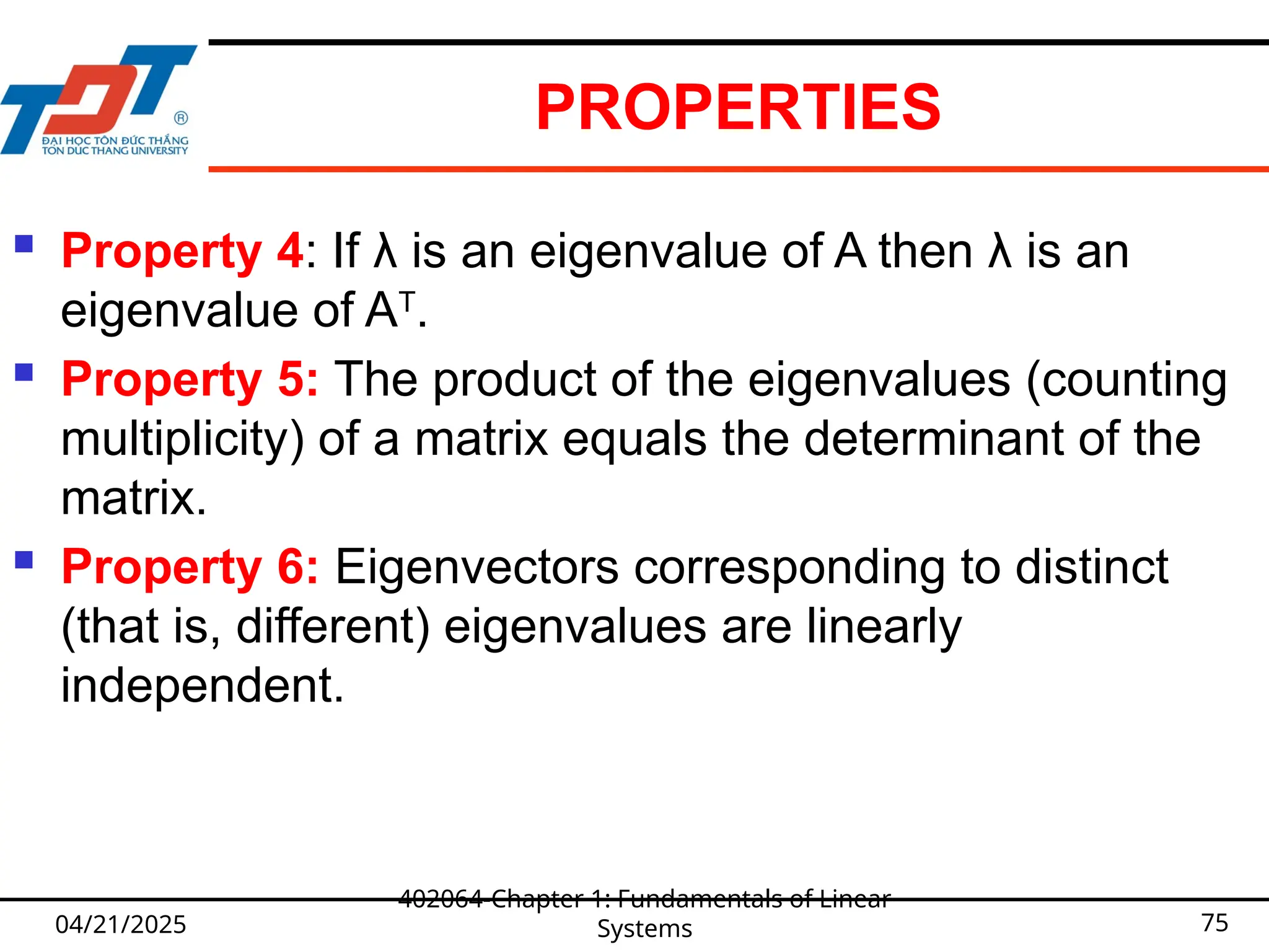 PROPERTIES
 Property 4: If λ is an eigenvalue of A then λ is an
eigenvalue of AT
.
 Property 5: The product of the eigenvalues (counting
multiplicity) of a matrix equals the determinant of the
matrix.
 Property 6: Eigenvectors corresponding to distinct
(that is, different) eigenvalues are linearly
independent.
04/21/2025
402064-Chapter 1: Fundamentals of Linear
Systems 75
 