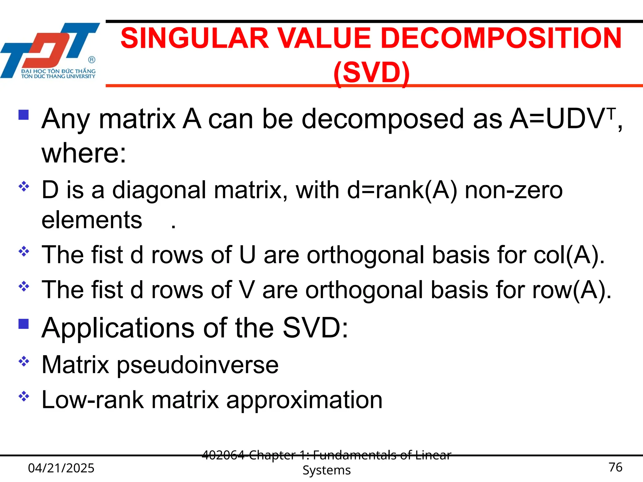 SINGULAR VALUE DECOMPOSITION
(SVD)
 Any matrix A can be decomposed as A=UDVT
,
where:
 D is a diagonal matrix, with d=rank(A) non-zero
elements .
 The fist d rows of U are orthogonal basis for col(A).
 The fist d rows of V are orthogonal basis for row(A).
 Applications of the SVD:
 Matrix pseudoinverse
 Low-rank matrix approximation
04/21/2025
402064-Chapter 1: Fundamentals of Linear
Systems 76
 