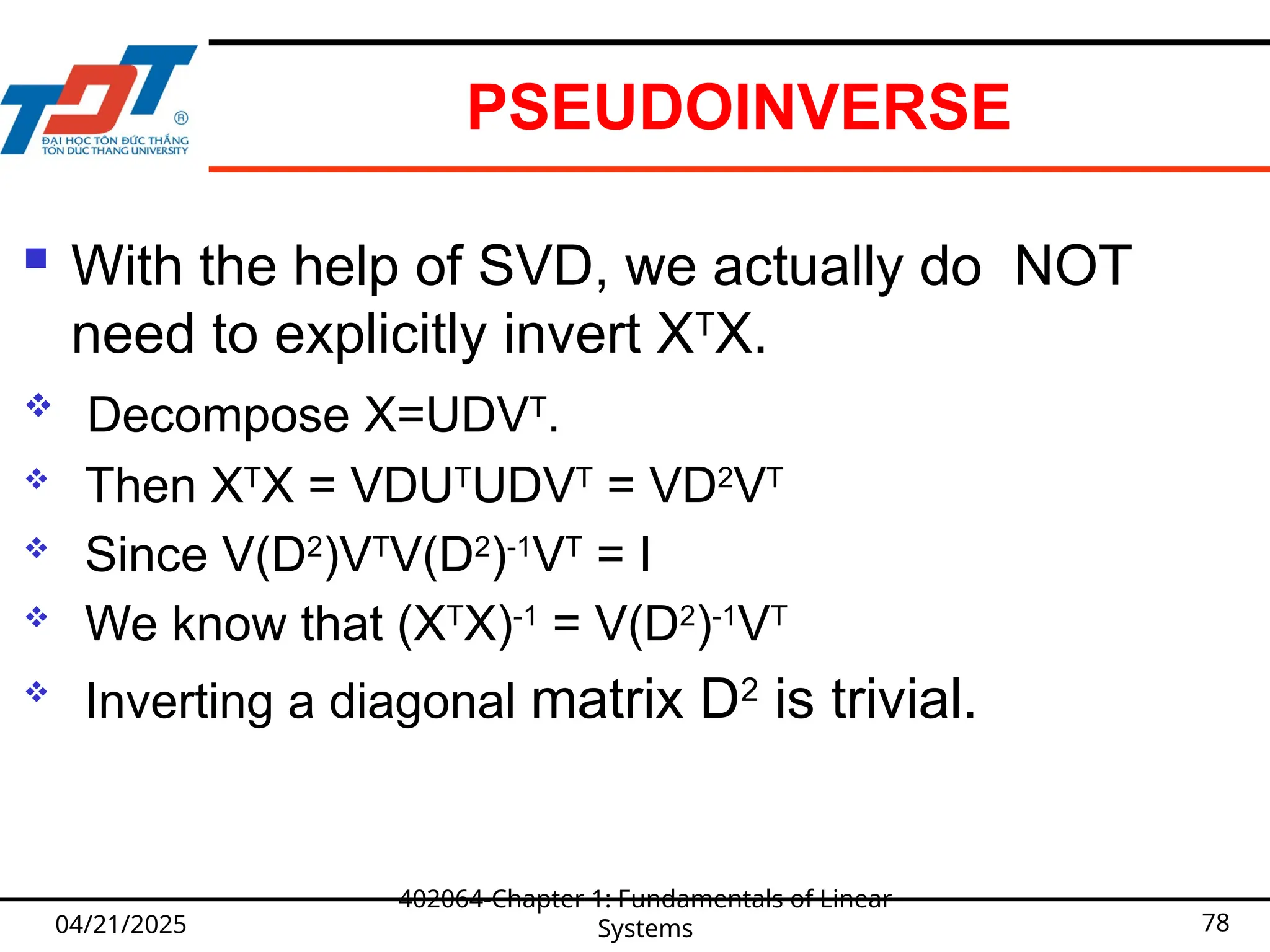 PSEUDOINVERSE
 With the help of SVD, we actually do NOT
need to explicitly invert XT
X.
 Decompose X=UDVT
.
 Then XT
X = VDUT
UDVT
= VD2
VT
 Since V(D2
)VT
V(D2
)-1
VT
= I
 We know that (XT
X)-1
= V(D2
)-1
VT

Inverting a diagonal matrix D2
is trivial.
04/21/2025
402064-Chapter 1: Fundamentals of Linear
Systems 78
 