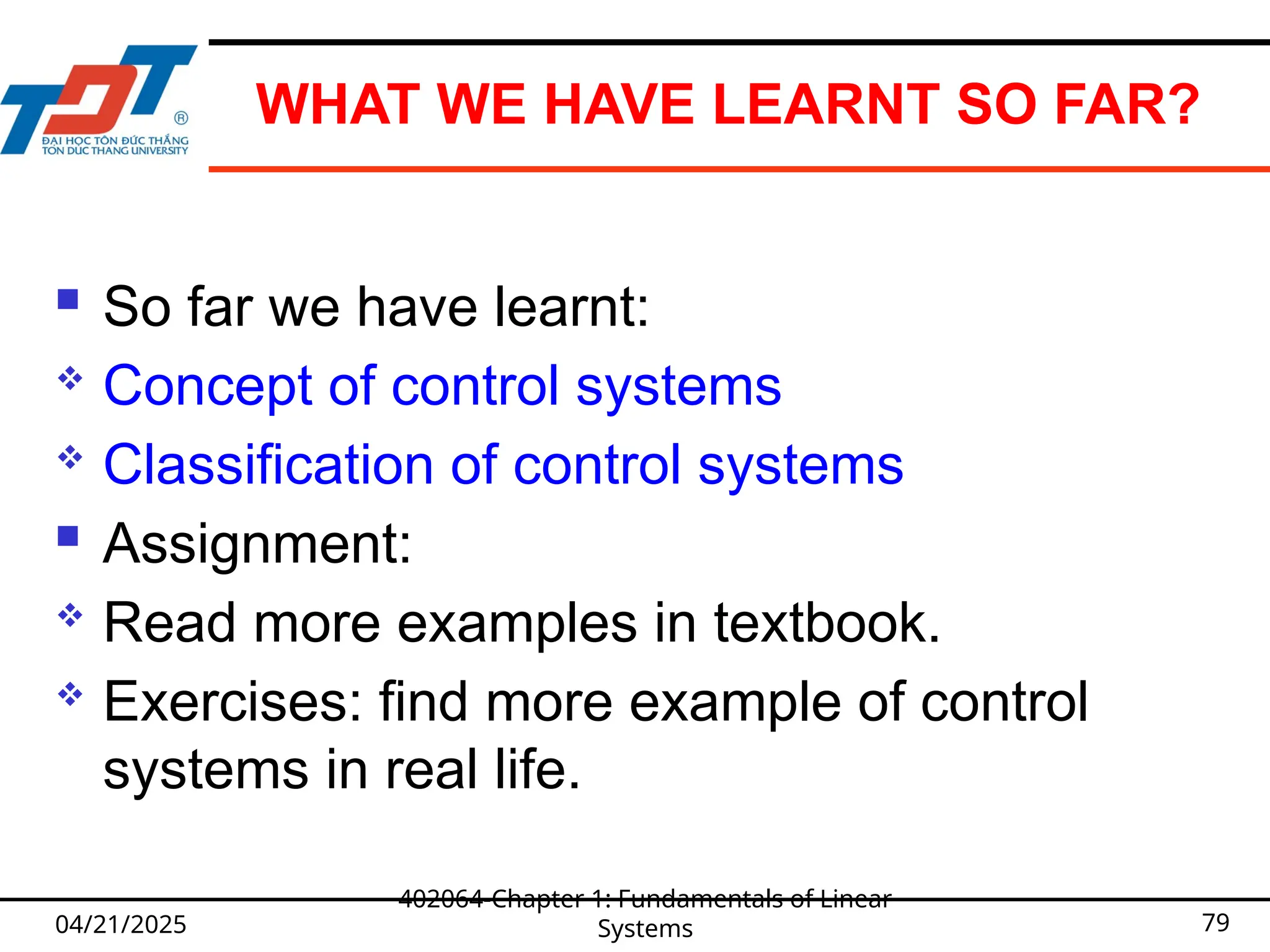 WHAT WE HAVE LEARNT SO FAR?
 So far we have learnt:
 Concept of control systems
 Classification of control systems
 Assignment:
 Read more examples in textbook.
 Exercises: find more example of control
systems in real life.
04/21/2025
402064-Chapter 1: Fundamentals of Linear
Systems 79
 