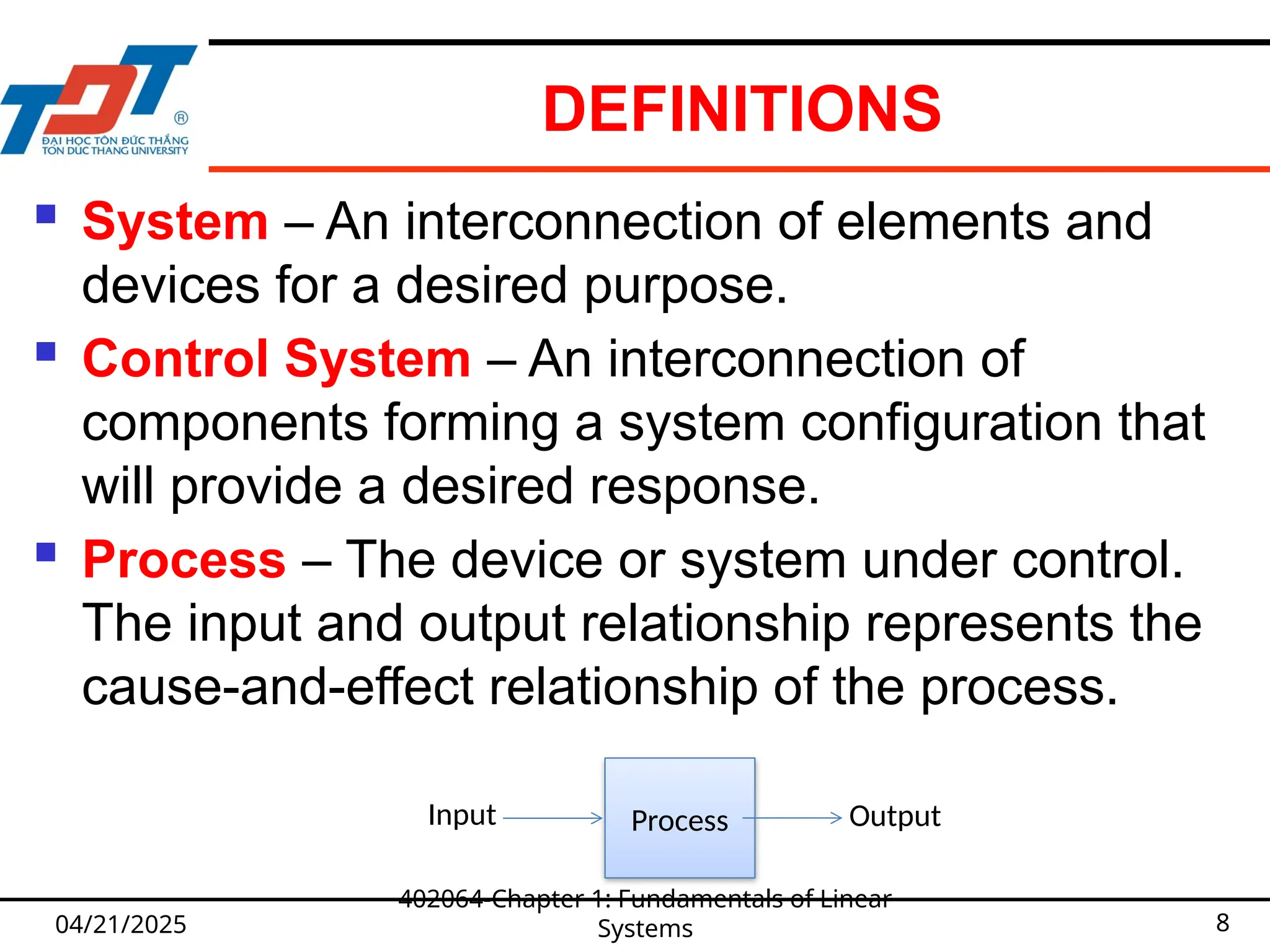 DEFINITIONS
04/21/2025
402064-Chapter 1: Fundamentals of Linear
Systems 8
 System – An interconnection of elements and
devices for a desired purpose.
 Control System – An interconnection of
components forming a system configuration that
will provide a desired response.
 Process – The device or system under control.
The input and output relationship represents the
cause-and-effect relationship of the process.
Process Output
Input
 