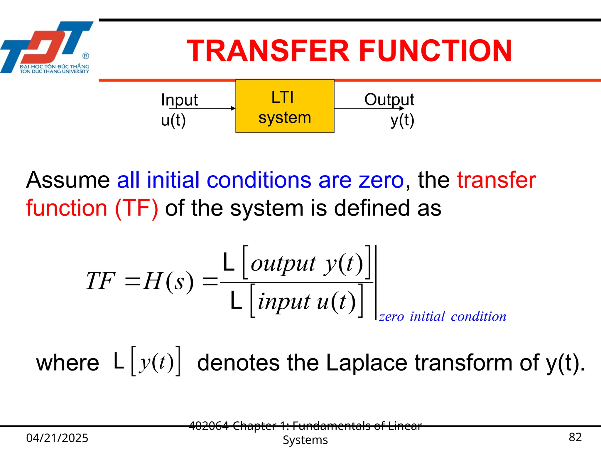 TRANSFER FUNCTION
04/21/2025
402064-Chapter 1: Fundamentals of Linear
Systems 82
LTI
system
Input
u(t)
Output
y(t)
 
 
( )
( )
( ) zero initial condition
output y t
TF H s
input u t
 
L
L
Assume all initial conditions are zero, the transfer
function (TF) of the system is defined as
where denotes the Laplace transform of y(t).
 
( )
y t
L
 