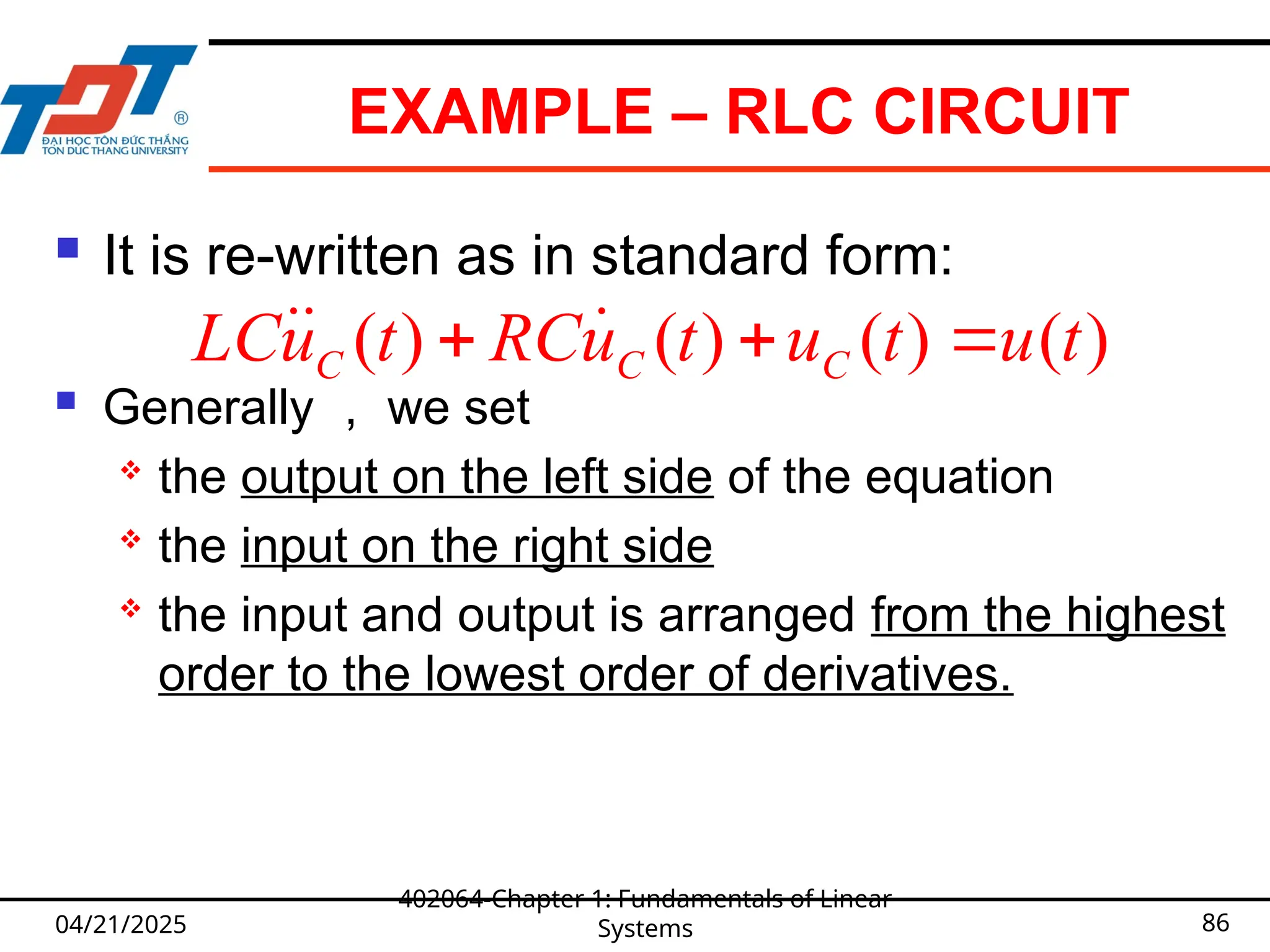 EXAMPLE – RLC CIRCUIT
 It is re-written as in standard form:
 Generally ， we set
 the output on the left side of the equation
 the input on the right side
 the input and output is arranged from the highest
order to the lowest order of derivatives.
04/21/2025
402064-Chapter 1: Fundamentals of Linear
Systems 86
( ) ( ) ( ) ( )
C C C
LCu t RCu t u t u t
  
 
 